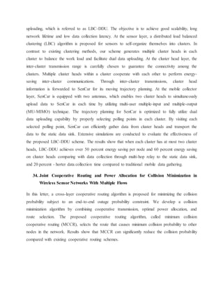 uploading, which is referred to as LBC-DDU. The objective is to achieve good scalability, long
network lifetime and low data collection latency. At the sensor layer, a distributed load balanced
clustering (LBC) algorithm is proposed for sensors to self-organize themselves into clusters. In
contrast to existing clustering methods, our scheme generates multiple cluster heads in each
cluster to balance the work load and facilitate dual data uploading. At the cluster head layer, the
inter-cluster transmission range is carefully chosen to guarantee the connectivity among the
clusters. Multiple cluster heads within a cluster cooperate with each other to perform energy-
saving inter-cluster communications. Through inter-cluster transmissions, cluster head
information is forwarded to SenCar for its moving trajectory planning. At the mobile collector
layer, SenCar is equipped with two antennas, which enables two cluster heads to simultaneously
upload data to SenCar in each time by utilizing multi-user multiple-input and multiple-output
(MU-MIMO) technique. The trajectory planning for SenCar is optimized to fully utilize dual
data uploading capability by properly selecting polling points in each cluster. By visiting each
selected polling point, SenCar can efficiently gather data from cluster heads and transport the
data to the static data sink. Extensive simulations are conducted to evaluate the effectiveness of
the proposed LBC-DDU scheme. The results show that when each cluster has at most two cluster
heads, LBC-DDU achieves over 50 percent energy saving per node and 60 percent energy saving
on cluster heads comparing with data collection through multi-hop relay to the static data sink,
and 20 percent - horter data collection time compared to traditional mobile data gathering.
34. Joint Cooperative Routing and Power Allocation for Collision Minimization in
Wireless Sensor Networks With Multiple Flows
In this letter, a cross-layer cooperative routing algorithm is proposed for minimizing the collision
probability subject to an end-to-end outage probability constraint. We develop a collision
minimization algorithm by combining cooperative transmission, optimal power allocation, and
route selection. The proposed cooperative routing algorithm, called minimum collision
cooperative routing (MCCR), selects the route that causes minimum collision probability to other
nodes in the network. Results show that MCCR can significantly reduce the collision probability
compared with existing cooperative routing schemes.
 