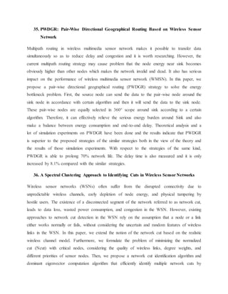 35. PWDGR: Pair-Wise Directional Geographical Routing Based on Wireless Sensor
Network
Multipath routing in wireless multimedia sensor network makes it possible to transfer data
simultaneously so as to reduce delay and congestion and it is worth researching. However, the
current multipath routing strategy may cause problem that the node energy near sink becomes
obviously higher than other nodes which makes the network invalid and dead. It also has serious
impact on the performance of wireless multimedia sensor network (WMSN). In this paper, we
propose a pair-wise directional geographical routing (PWDGR) strategy to solve the energy
bottleneck problem. First, the source node can send the data to the pair-wise node around the
sink node in accordance with certain algorithm and then it will send the data to the sink node.
These pair-wise nodes are equally selected in 360° scope around sink according to a certain
algorithm. Therefore, it can effectively relieve the serious energy burden around Sink and also
make a balance between energy consumption and end-to-end delay. Theoretical analysis and a
lot of simulation experiments on PWDGR have been done and the results indicate that PWDGR
is superior to the proposed strategies of the similar strategies both in the view of the theory and
the results of those simulation experiments. With respect to the strategies of the same kind,
PWDGR is able to prolong 70% network life. The delay time is also measured and it is only
increased by 8.1% compared with the similar strategies.
36. A Spectral Clustering Approach to Identifying Cuts in Wireless Sensor Networks
Wireless sensor networks (WSNs) often suffer from the disrupted connectivity due to
unpredictable wireless channels, early depletion of node energy, and physical tampering by
hostile users. The existence of a disconnected segment of the network referred to as network cut,
leads to data loss, wasted power consumption, and congestion in the WSN. However, existing
approaches to network cut detection in the WSN rely on the assumption that a node or a link
either works normally or fails, without considering the uncertain and random features of wireless
links in the WSN. In this paper, we extend the notion of the network cut based on the realistic
wireless channel model. Furthermore, we formulate the problem of minimizing the normalized
cut (Ncut) with critical nodes, considering the quality of wireless links, degree weights, and
different priorities of sensor nodes. Then, we propose a network cut identification algorithm and
dominant eigenvector computation algorithm that efficiently identify multiple network cuts by
 