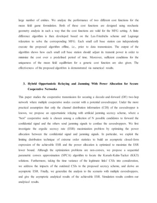 large number of entities. We analyze the performance of two different cost functions for the
mean field game formulation. Both of these cost functions are designed using stochastic
geometry analysis in such a way that the cost functions are valid for the MFG setting. A finite
difference algorithm is then developed based on the Lax-Friedrichs scheme and Lagrange
relaxation to solve the corresponding MFG. Each small cell base station can independently
execute the proposed algorithm offline, i.e., prior to data transmission. The output of the
algorithm shows how each small cell base station should adjust its transmit power in order to
minimize the cost over a predefined period of time. Moreover, sufficient conditions for the
uniqueness of the mean field equilibrium for a generic cost function are also given. The
effectiveness of the proposed algorithm is demonstrated via numerical results.
3. Hybrid Opportunistic Relaying and Jamming With Power Allocation for Secure
Cooperative Networks
This paper studies the cooperative transmission for securing a decode-and-forward (DF) two-hop
network where multiple cooperative nodes coexist with a potential eavesdropper. Under the more
practical assumption that only the channel distribution information (CDI) of the eavesdropper is
known, we propose an opportunistic relaying with artificial jamming secrecy scheme, where a
“best” cooperative node is chosen among a collection of N possible candidates to forward the
confidential signal and the others send jamming signals to confuse the eavesdroppers. We first
investigate the ergodic secrecy rate (ESR) maximization problem by optimizing the power
allocation between the confidential signal and jamming signals. In particular, we exploit the
limiting distribution technique of extreme order statistics to build an asymptotic closed-form
expression of the achievable ESR and the power allocation is optimized to maximize the ESR
lower bound. Although the optimization problems are non-convex, we propose a sequential
parametric convex approximation (SPCA) algorithm to locate the Karush-Kuhn-Tucker (KKT)
solutions. Furthermore, taking the time variance of the legitimate links' CSIs into consideration,
we address the impacts of the outdated CSIs to the proposed secrecy scheme, and derive an
asymptotic ESR. Finally, we generalize the analysis to the scenario with multiple eavesdroppers,
and give the asymptotic analytical results of the achievable ESR. Simulation results confirm our
analytical results.
 