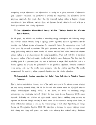 computing multiple eigenvalues and eigenvectors according to a given parameter of eigenvalue
gap. Extensive simulations are conducted to examine the effectiveness and robustness of the
proposed approach. The results show that the proposed method strikes a balance between
minimizing the Ncut objective and the degree of disconnection of critical nodes and achieves a
better performance than existing algorithms.
37. Non cooperative Game-Based Energy Welfare Topology Control for Wireless
Sensor Networks
In this paper, we address the problem of minimizing energy consumption and balancing energy
in a wireless sensor network, using a topology control algorithm. Such an algorithm is able to
minimize and balance energy consumption by reasonably tuning the transmission power level
while preserving network connectivity. This paper proposes an energy welfare topology control
using game theory approach, which adopts the welfare function from social sciences to compute
energy welfare as a goodness measure for energy populations. When each node tries to maximize
the energy welfare of its local society, it collectively leads to energy balancing. We show that the
resulting game is a potential game and that it possesses a unique Nash equilibrium, which is
Pareto optimal. To evaluate the performance of the proposed algorithm, extensive simulations
were carried out, and the results were compared with the existing algorithm. The results
demonstrated the superiority of the proposed algorithm over the existing algorithm.
38. Opportunistic Routing Algorithm for Relay Node Selection in Wireless Sensor
Networks
Energy savings optimization becomes one of the major concerns in the wireless sensor network
(WSN) routing protocol design, due to the fact that most sensor nodes are equipped with the
limited nonrechargeable battery power. In this paper, we focus on minimizing energy
consumption and maximizing network lifetime for data relay in one-dimensional (1-D) queue
network. Following the principle of opportunistic routing theory, multihop relay decision to
optimize the network energy efficiency is made based on the differences among sensor nodes, in
terms of both their distance to sink and the residual energy of each other. Specifically, an Energy
Saving via Opportunistic Routing (ENS_OR) algorithm is designed to ensure minimum power
cost during data relay and protect the nodes with relatively low residual energy. Extensive
 