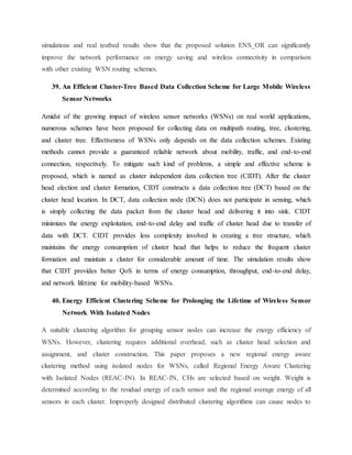 simulations and real testbed results show that the proposed solution ENS_OR can significantly
improve the network performance on energy saving and wireless connectivity in comparison
with other existing WSN routing schemes.
39. An Efficient Cluster-Tree Based Data Collection Scheme for Large Mobile Wireless
Sensor Networks
Amidst of the growing impact of wireless sensor networks (WSNs) on real world applications,
numerous schemes have been proposed for collecting data on multipath routing, tree, clustering,
and cluster tree. Effectiveness of WSNs only depends on the data collection schemes. Existing
methods cannot provide a guaranteed reliable network about mobility, traffic, and end-to-end
connection, respectively. To mitigate such kind of problems, a simple and effective scheme is
proposed, which is named as cluster independent data collection tree (CIDT). After the cluster
head election and cluster formation, CIDT constructs a data collection tree (DCT) based on the
cluster head location. In DCT, data collection node (DCN) does not participate in sensing, which
is simply collecting the data packet from the cluster head and delivering it into sink. CIDT
minimizes the energy exploitation, end-to-end delay and traffic of cluster head due to transfer of
data with DCT. CIDT provides less complexity involved in creating a tree structure, which
maintains the energy consumption of cluster head that helps to reduce the frequent cluster
formation and maintain a cluster for considerable amount of time. The simulation results show
that CIDT provides better QoS in terms of energy consumption, throughput, end-to-end delay,
and network lifetime for mobility-based WSNs.
40. Energy Efficient Clustering Scheme for Prolonging the Lifetime of Wireless Sensor
Network With Isolated Nodes
A suitable clustering algorithm for grouping sensor nodes can increase the energy efficiency of
WSNs. However, clustering requires additional overhead, such as cluster head selection and
assignment, and cluster construction. This paper proposes a new regional energy aware
clustering method using isolated nodes for WSNs, called Regional Energy Aware Clustering
with Isolated Nodes (REAC-IN). In REAC-IN, CHs are selected based on weight. Weight is
determined according to the residual energy of each sensor and the regional average energy of all
sensors in each cluster. Improperly designed distributed clustering algorithms can cause nodes to
 