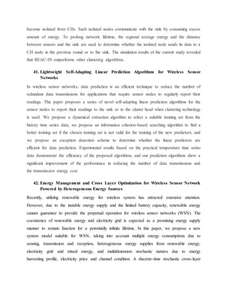 become isolated from CHs. Such isolated nodes communicate with the sink by consuming excess
amount of energy. To prolong network lifetime, the regional average energy and the distance
between sensors and the sink are used to determine whether the isolated node sends its data to a
CH node in the previous round or to the sink. The simulation results of the current study revealed
that REAC-IN outperforms other clustering algorithms.
41. Lightweight Self-Adapting Linear Prediction Algorithms for Wireless Sensor
Networks
In wireless sensor networks, data prediction is an efficient technique to reduce the number of
redundant data transmissions for applications that require sensor nodes to regularly report their
readings. This paper proposes a series of novel self-adapting linear prediction algorithms for the
sensor nodes to report their readings to the sink or to the cluster head when clustering technology
is used. We propose a dynamical extraction algorithm to select a suitable training set from the
history time series data; we propose an information criterion-based searching algorithm to find a
better training set if the chosen training set is not valid for the training of the new predictors; and
we propose an exception detection scheme to determine whether the linear predictors are
efficient for data prediction. Experimental results based on the practical temperature time series
data demonstrate the efficiency of the proposed algorithms, and our prediction algorithms show a
significant improvement of the performance in reducing the number of data transmissions and
the transmission energy cost.
42. Energy Management and Cross Layer Optimization for Wireless Sensor Network
Powered by Heterogeneous Energy Sources
Recently, utilizing renewable energy for wireless system has attracted extensive attention.
However, due to the instable energy supply and the limited battery capacity, renewable energy
cannot guarantee to provide the perpetual operation for wireless sensor networks (WSN). The
coexistence of renewable energy and electricity grid is expected as a promising energy supply
manner to remain function for a potentially infinite lifetime. In this paper, we propose a new
system model suitable for WSN, taking into account multiple energy consumptions due to
sensing, transmission and reception, heterogeneous energy supplies from renewable energy,
electricity grid and mixed energy, and multidimension stochastic natures due to energy
harvesting profile, electricity price and channel condition. A discrete-time stochastic cross-layer
 