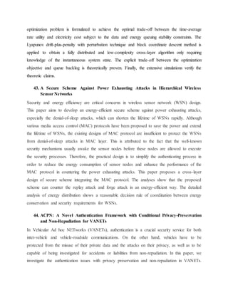 optimization problem is formulated to achieve the optimal trade-off between the time-average
rate utility and electricity cost subject to the data and energy queuing stability constraints. The
Lyapunov drift-plus-penalty with perturbation technique and block coordinate descent method is
applied to obtain a fully distributed and low-complexity cross-layer algorithm only requiring
knowledge of the instantaneous system state. The explicit trade-off between the optimization
objective and queue backlog is theoretically proven. Finally, the extensive simulations verify the
theoretic claims.
43. A Secure Scheme Against Power Exhausting Attacks in Hierarchical Wireless
Sensor Networks
Security and energy efficiency are critical concerns in wireless sensor network (WSN) design.
This paper aims to develop an energy-efficient secure scheme against power exhausting attacks,
especially the denial-of-sleep attacks, which can shorten the lifetime of WSNs rapidly. Although
various media access control (MAC) protocols have been proposed to save the power and extend
the lifetime of WSNs, the existing designs of MAC protocol are insufficient to protect the WSNs
from denial-of-sleep attacks in MAC layer. This is attributed to the fact that the well-known
security mechanisms usually awake the sensor nodes before these nodes are allowed to execute
the security processes. Therefore, the practical design is to simplify the authenticating process in
order to reduce the energy consumption of sensor nodes and enhance the performance of the
MAC protocol in countering the power exhausting attacks. This paper proposes a cross-layer
design of secure scheme integrating the MAC protocol. The analyses show that the proposed
scheme can counter the replay attack and forge attack in an energy-efficient way. The detailed
analysis of energy distribution shows a reasonable decision rule of coordination between energy
conservation and security requirements for WSNs.
44. ACPN: A Novel Authentication Framework with Conditional Privacy-Preservation
and Non-Repudiation for VANETs
In Vehicular Ad hoc NETworks (VANETs), authentication is a crucial security service for both
inter-vehicle and vehicle-roadside communications. On the other hand, vehicles have to be
protected from the misuse of their private data and the attacks on their privacy, as well as to be
capable of being investigated for accidents or liabilities from non-repudiation. In this paper, we
investigate the authentication issues with privacy preservation and non-repudiation in VANETs.
 