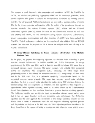 We propose a novel framework with preservation and repudiation (ACPN) for VANETs. In
ACPN, we introduce the public-key cryptography (PKC) to the pseudonym generation, which
ensures legitimate third parties to achieve the non-repudiation of vehicles by obtaining vehicles'
real IDs. The self-generated PKCbased pseudonyms are also used as identifiers instead of vehicle
IDs for the privacy-preserving authentication, while the update of the pseudonyms depends on
vehicular demands. The existing ID-based signature (IBS) scheme and the ID-based
online/offline signature (IBOOS) scheme are used, for the authentication between the road side
units (RSUs) and vehicles, and the authentication among vehicles, respectively. Authentication,
privacy preservation, non-repudiation and other objectives of ACPN have been analyzed for
VANETs. Typical performance evaluation has been conducted using efficient IBS and IBOOS
schemes. We show that the proposed ACPN is feasible and adequate to be used efficiently in the
VANET environment.
45. Energy-Efficient Scheduling in Green Vehicular Infrastructure With Multiple
Roadside Units
In this paper, we propose low-complexity algorithms for downlink traffic scheduling in green
vehicular roadside infrastructure. In multiple roadside unit (RSU) deployments, the energy
provisioning of the RSUs may differ, and it is therefore desirable to balance RSU usage from a
normalized min-max energy viewpoint. This paper considers both splittable RSU assignment
(SRA) and unsplittable RSU asssignment (URA) scheduling. An offline integer linear
programming bound is first derived for normalized min-max RSU energy usage. We then show
that in the SRA case, there is a polynomial complexity 2-approximation bound for the
normalized min-max energy schedule. This paper then proposes several online scheduling
algorithms. The first is a greedy online algorithm that makes simple RSU selections, followed by
minimum-energy time slot assignments. A normalized min-max algorithm is then proposed [2-
approximation online algorithm (TOAA)], which is an online version of the 2-approximation
bound. Two algorithms are then introduced based on a potential function scheduling approach.
The 1-objective algorithm uses an objective based on normalized min-max energy, and we show
that it has an upper bounded worst-case competitive ratio performance. The 2-objective
algorithm uses the same approach but incorporates a total-energy secondary objective as well.
Results from a variety of experiments show that the proposed scheduling algorithms perform
well. In particular, we find that in the SRA case, the TOAA algorithm performs very close to the
lower bound but at the expense of having to reassign time slots whenever a new vehicle arrives.
 