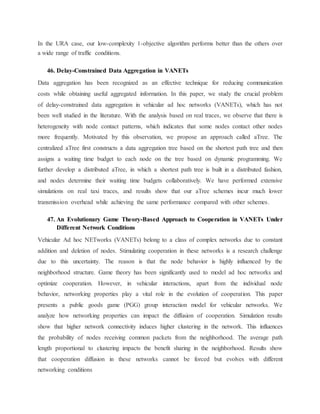 In the URA case, our low-complexity 1-objective algorithm performs better than the others over
a wide range of traffic conditions.
46. Delay-Constrained Data Aggregation in VANETs
Data aggregation has been recognized as an effective technique for reducing communication
costs while obtaining useful aggregated information. In this paper, we study the crucial problem
of delay-constrained data aggregation in vehicular ad hoc networks (VANETs), which has not
been well studied in the literature. With the analysis based on real traces, we observe that there is
heterogeneity with node contact patterns, which indicates that some nodes contact other nodes
more frequently. Motivated by this observation, we propose an approach called aTree. The
centralized aTree first constructs a data aggregation tree based on the shortest path tree and then
assigns a waiting time budget to each node on the tree based on dynamic programming. We
further develop a distributed aTree, in which a shortest path tree is built in a distributed fashion,
and nodes determine their waiting time budgets collaboratively. We have performed extensive
simulations on real taxi traces, and results show that our aTree schemes incur much lower
transmission overhead while achieving the same performance compared with other schemes.
47. An Evolutionary Game Theory-Based Approach to Cooperation in VANETs Under
Different Network Conditions
Vehicular Ad hoc NETworks (VANETs) belong to a class of complex networks due to constant
addition and deletion of nodes. Stimulating cooperation in these networks is a research challenge
due to this uncertainty. The reason is that the node behavior is highly influenced by the
neighborhood structure. Game theory has been significantly used to model ad hoc networks and
optimize cooperation. However, in vehicular interactions, apart from the individual node
behavior, networking properties play a vital role in the evolution of cooperation. This paper
presents a public goods game (PGG) group interaction model for vehicular networks. We
analyze how networking properties can impact the diffusion of cooperation. Simulation results
show that higher network connectivity induces higher clustering in the network. This influences
the probability of nodes receiving common packets from the neighborhood. The average path
length proportional to clustering impacts the benefit sharing in the neighborhood. Results show
that cooperation diffusion in these networks cannot be forced but evolves with different
networking conditions
 