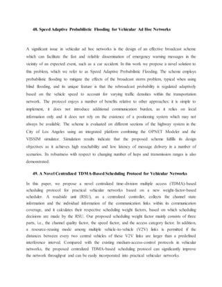 48. Speed Adaptive Probabilistic Flooding for Vehicular Ad Hoc Networks
A significant issue in vehicular ad hoc networks is the design of an effective broadcast scheme
which can facilitate the fast and reliable dissemination of emergency warning messages in the
vicinity of an expected event, such as a car accident. In this work we propose a novel solution to
this problem, which we refer to as Speed Adaptive Probabilistic Flooding. The scheme employs
probabilistic flooding to mitigate the effects of the broadcast storm problem, typical when using
blind flooding, and its unique feature is that the rebroadcast probability is regulated adaptively
based on the vehicle speed to account for varying traffic densities within the transportation
network. The protocol enjoys a number of benefits relative to other approaches: it is simple to
implement, it does not introduce additional communication burden, as it relies on local
information only and it does not rely on the existence of a positioning system which may not
always be available. The scheme is evaluated on different sections of the highway system in the
City of Los Angeles using an integrated platform combining the OPNET Modeler and the
VISSIM simulator. Simulation results indicate that the proposed scheme fulfills its design
objectives as it achieves high reachability and low latency of message delivery in a number of
scenarios. Its robustness with respect to changing number of hops and transmission ranges is also
demonstrated.
49. A Novel Centralized TDMA-Based Scheduling Protocol for Vehicular Networks
In this paper, we propose a novel centralized time-division multiple access (TDMA)-based
scheduling protocol for practical vehicular networks based on a new weight-factor-based
scheduler. A roadside unit (RSU), as a centralized controller, collects the channel state
information and the individual information of the communication links within its communication
coverage, and it calculates their respective scheduling weight factors, based on which scheduling
decisions are made by the RSU. Our proposed scheduling weight factor mainly consists of three
parts, i.e., the channel quality factor, the speed factor, and the access category factor. In addition,
a resource-reusing mode among multiple vehicle-to-vehicle (V2V) links is permitted if the
distances between every two central vehicles of these V2V links are larger than a predefined
interference interval. Compared with the existing medium-access-control protocols in vehicular
networks, the proposed centralized TDMA-based scheduling protocol can significantly improve
the network throughput and can be easily incorporated into practical vehicular networks.
 