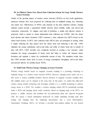 50. An Efficient Cluster-Tree Based Data Collection Scheme for Large Mobile Wireless
Sensor Networks
Amidst of the growing impact of wireless sensor networks (WSNs) on real world applications,
numerous schemes have been proposed for collecting data on multipath routing, tree, clustering,
and cluster tree. Effectiveness of WSNs only depends on the data collection schemes. Existing
methods cannot provide a guaranteed reliable network about mobility, traffic, and end-to-end
connection, respectively. To mitigate such kind of problems, a simple and effective scheme is
proposed, which is named as cluster independent data collection tree (CIDT). After the cluster
head election and cluster formation, CIDT constructs a data collection tree (DCT) based on the
cluster head location. In DCT, data collection node (DCN) does not participate in sensing, which
is simply collecting the data packet from the cluster head and delivering it into sink. CIDT
minimizes the energy exploitation, end-to-end delay and traffic of cluster head due to transfer of
data with DCT. CIDT provides less complexity involved in creating a tree structure, which
maintains the energy consumption of cluster head that helps to reduce the frequent cluster
formation and maintain a cluster for considerable amount of time. The simulation results show
that CIDT provides better QoS in terms of energy consumption, throughput, end-to-end delay,
and network lifetime for mobility-based WSNs.
51. Multi-Node Wireless Energy Charging in Sensor Networks
Wireless energy transfer based on magnetic resonant coupling is a promising technology to
replenish energy to a wireless sensor network (WSN). However, charging sensor nodes one at a
time poses a serious scalability problem. Recent advances in magnetic resonant coupling show
that multiple nodes can be charged at the same time. In this paper, we exploit this multi-node
wireless energy transfer technology and investigate whether it is a scalable technology to address
energy issues in a WSN. We consider a wireless charging vehicle (WCV) periodically traveling
inside a WSN and charging sensor nodes wirelessly. Based on charging range of the WCV, we
propose a cellular structure that partitions the two-dimensional plane into adjacent hexagonal
cells. We pursue a formal optimization framework by jointly optimizing traveling path, flow
routing, and charging time. By employing discretization and a novel Reformulation-
Linearization Technique (RLT), we develop a provably near-optimal solution for any desired
 