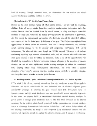 level of accuracy. Through numerical results, we demonstrate that our solution can indeed
address the charging scalability problem in a WSN.
52. Analysis of a “/0” Stealth Scan From a Botnet
Botnets are the most common vehicle of cyber-criminal activity. They are used for spamming,
phishing, denial of service attacks, brute-force cracking, stealing private information, and cyber
warfare. Botnets carry out network scans for several reasons, including searching for vulnerable
machines to infect and recruit into the botnet, probing networks for enumeration or penetration,
etc. We present the measurement and analysis of a horizontal scan of the entire IPv4 address
space conducted by the Sality botnet in February of last year. This 12-day scan originated from
approximately 3 million distinct IP addresses, and used a heavily coordinated and unusually
covert scanning strategy to try to discover and compromise VoIP-related (SIP server)
infrastructure. We observed this event through the UCSD Network Telescope, a /8 darknet
continuously receiving large amounts of unsolicited traffic, and we correlate this traffic data with
other public sources of data to validate our inferences. Sality is one of the largest botnets ever
identified by researchers, its behavior represents ominous advances in the evolution of modern
malware: the use of more sophisticated stealth scanning strategies by millions of coordinated
bots, targeting critical voice communications infrastructure. This work offers a detailed
dissection of the botnet‛s scanning behavior, including general methods to correlate, visualize,
and extrapolate botnet behavior across the global Internet.
53. Learning-Based Uplink Interference Management in 4G LTE Cellular Systems
LTE's uplink (UL) efficiency critically depends on how the interference across different cells is
controlled. The unique characteristics of LTE's modulation and UL resource assignment poses
considerable challenges in achieving this goal because most LTE deployments have 1:1
frequency reuse, and the uplink interference can vary considerably across successive time-slots.
In this paper, we propose LeAP, a measurement data-driven machine learning paradigm for
power control to manage uplink interference in LTE. The data-driven approach has the inherent
advantage that the solution adapts based on network traffic, propagation, and network topology,
which is increasingly heterogeneous with multiple cell-overlays. LeAP system design consists of
the following components: 1) design of user equipment (UE) measurement statistics that are
succinct, yet expressive enough to capture the network dynamics, and 2) design of two learning-
 
