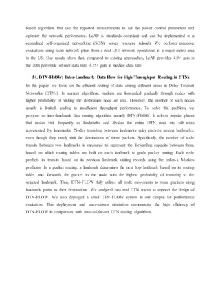 based algorithms that use the reported measurements to set the power control parameters and
optimize the network performance. LeAP is standards-compliant and can be implemented in a
centralized self-organized networking (SON) server resource (cloud). We perform extensive
evaluations using radio network plans from a real LTE network operational in a major metro area
in the US. Our results show that, compared to existing approaches, LeAP provides 4.9× gain in
the 20th percentile of user data rate, 3.25× gain in median data rate.
54. DTN-FLOW: Inter-Landmark Data Flow for High-Throughput Routing in DTNs
In this paper, we focus on the efficient routing of data among different areas in Delay Tolerant
Networks (DTNs). In current algorithms, packets are forwarded gradually through nodes with
higher probability of visiting the destination node or area. However, the number of such nodes
usually is limited, leading to insufficient throughput performance. To solve this problem, we
propose an inter-landmark data routing algorithm, namely DTN-FLOW. It selects popular places
that nodes visit frequently as landmarks and divides the entire DTN area into sub-areas
represented by landmarks. Nodes transiting between landmarks relay packets among landmarks,
even though they rarely visit the destinations of these packets. Specifically, the number of node
transits between two landmarks is measured to represent the forwarding capacity between them,
based on which routing tables are built on each landmark to guide packet routing. Each node
predicts its transits based on its previous landmark visiting records using the order-k Markov
predictor. In a packet routing, a landmark determines the next hop landmark based on its routing
table, and forwards the packet to the node with the highest probability of transiting to the
selected landmark. Thus, DTN-FLOW fully utilizes all node movements to route packets along
landmark paths to their destinations. We analyzed two real DTN traces to support the design of
DTN-FLOW. We also deployed a small DTN-FLOW system in our campus for performance
evaluation. This deployment and trace-driven simulation demonstrate the high efficiency of
DTN-FLOW in comparison with state-of-the-art DTN routing algorithms.
 