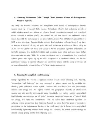 4. Assessing Performance Gains Through Global Resource Control of Heterogeneous
Wireless Networks
We study the resource allocation and management issues related to heterogeneous wireless
systems made up of several Radio Access Technologies (RATs) that collectively provide a
unified wireless network to a diverse set of users through co-ordination managed by a centralized
Global Resource Controller (GRC). We assume that the user devices are multimodal, which
makes it possible for each device to use any available Access Point (AP)/Base Station (BS) of a
RAT at any given time. Through detailed protocol level simulations performed in ns-2, we show
an increase in spectral efficiency of up to 99% and an increase in short-term fairness of up to
28.5% for two greedy sort-based user device-to-AP/BS association algorithms implemented at
the GRC compared to a distributed solution used in practice today where each user makes his/her
own association decision. While the increase in overhead due to re-associations for a centralized
solution grows only slightly (by up to 4.1%) compared to a distributed solution, we find the
performance increase in spectral efficiency and short-term fairness attributes come at the cost of
an order of magnitude increase (of up to 794%) in energy consumption.
5. Greening Geographical Load Balancing
Energy expenditure has become a significant fraction of data center operating costs. Recently,
“geographical load balancing” has been proposed to reduce energy cost by exploiting the
electricity price differences across regions. However, this reduction of cost can paradoxically
increase total energy use. We explore whether the geographical diversity of Internet-scale
systems can also provide environmental gains. Specifically, we explore whether geographical
load balancing can encourage use of “green” renewable energy and reduce use of “brown” fossil
fuel energy. We make two contributions. First, we derive three distributed algorithms for
achieving optimal geographical load balancing. Second, we show that if the price of electricity is
proportional to the instantaneous fraction of the total energy that is brown, then geographical
load balancing significantly reduces brown energy use. However, the benefits depend strongly on
dynamic energy pricing and the form of pricing used.
 