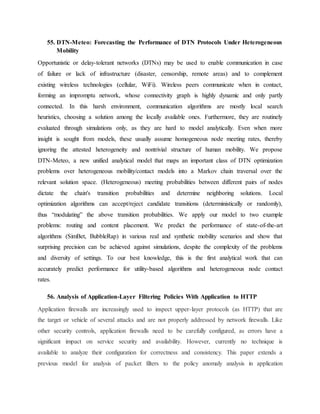 55. DTN-Meteo: Forecasting the Performance of DTN Protocols Under Heterogeneous
Mobility
Opportunistic or delay-tolerant networks (DTNs) may be used to enable communication in case
of failure or lack of infrastructure (disaster, censorship, remote areas) and to complement
existing wireless technologies (cellular, WiFi). Wireless peers communicate when in contact,
forming an impromptu network, whose connectivity graph is highly dynamic and only partly
connected. In this harsh environment, communication algorithms are mostly local search
heuristics, choosing a solution among the locally available ones. Furthermore, they are routinely
evaluated through simulations only, as they are hard to model analytically. Even when more
insight is sought from models, these usually assume homogeneous node meeting rates, thereby
ignoring the attested heterogeneity and nontrivial structure of human mobility. We propose
DTN-Meteo, a new unified analytical model that maps an important class of DTN optimization
problems over heterogeneous mobility/contact models into a Markov chain traversal over the
relevant solution space. (Heterogeneous) meeting probabilities between different pairs of nodes
dictate the chain's transition probabilities and determine neighboring solutions. Local
optimization algorithms can accept/reject candidate transitions (deterministically or randomly),
thus “modulating” the above transition probabilities. We apply our model to two example
problems: routing and content placement. We predict the performance of state-of-the-art
algorithms (SimBet, BubbleRap) in various real and synthetic mobility scenarios and show that
surprising precision can be achieved against simulations, despite the complexity of the problems
and diversity of settings. To our best knowledge, this is the first analytical work that can
accurately predict performance for utility-based algorithms and heterogeneous node contact
rates.
56. Analysis of Application-Layer Filtering Policies With Application to HTTP
Application firewalls are increasingly used to inspect upper-layer protocols (as HTTP) that are
the target or vehicle of several attacks and are not properly addressed by network firewalls. Like
other security controls, application firewalls need to be carefully configured, as errors have a
significant impact on service security and availability. However, currently no technique is
available to analyze their configuration for correctness and consistency. This paper extends a
previous model for analysis of packet filters to the policy anomaly analysis in application
 