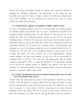 firewalls. Both rule-pair and multirule anomalies are detected, hence reducing the likelihood of
conflicting and suboptimal configurations. The expressiveness of this model has been
successfully tested against the features of Squid, a popular Web caching proxy offering various
access control capabilities. The tool implementing this model has been tested on various
scenarios and exhibits good performance.
57. A Graph-Theoretic Approach to Scheduling in Cognitive Radio Networks
We focus on throughput-maximizing, max-min fair, and proportionally fair scheduling problems
for centralized cognitive radio networks. First, we propose a polynomial-time algorithm for the
throughput-maximizing scheduling problem. We then elaborate on certain special cases of this
problem and explore their combinatorial properties. Second, we prove that the max-min fair
scheduling problem is NP-Hard in the strong sense. We also prove that the problem cannot be
approximated within any constant factor better than 2 unless P=NP. Additionally, we propose an
approximation algorithm for the max-min fair scheduling problem with approximation ratio
depending on the ratio of the maximum possible data rate to the minimum possible data rate of a
secondary users. We then focus on the combinatorial properties of certain special cases and
investigate their relation with various problems such as the multiple-knapsack, matching,
terminal assignment, and Santa Claus problems. We then prove that the proportionally fair
scheduling problem is NP-Hard in the strong sense and inapproximable within any additive
constant less than log(4/3). Finally, we evaluate the performance of our approximation algorithm
for the max-min fair scheduling problem via simulations. This approach sheds light on the
complexity and combinatorial properties of these scheduling problems, which have high practical
importance in centralized cognitive radio networks.
58. A Traffic Load Balancing Framework for Software-Defined Radio Access Networks
Powered by Hybrid Energy Sources
Dramatic mobile data traffic growth has spurred a dense deployment of small cell base stations
(SCBSs). Small cells enhance the spectrum efficiency and thus enlarge the capacity of mobile
networks. Although SCBSs consume much less power than macro BSs (MBSs) do, the overall
power consumption of a large number of SCBSs is phenomenal. As the energy harvesting
technology advances, base stations (BSs) can be powered by green energy to alleviate the on-
grid power consumption. For mobile networks with high BS density, traffic load balancing is
 