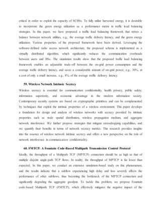critical in order to exploit the capacity of SCBSs. To fully utilize harvested energy, it is desirable
to incorporate the green energy utilization as a performance metric in traffic load balancing
strategies. In this paper, we have proposed a traffic load balancing framework that strives a
balance between network utilities, e.g., the average traffic delivery latency, and the green energy
utilization. Various properties of the proposed framework have been derived. Leveraging the
software-defined radio access network architecture, the proposed scheme is implemented as a
virtually distributed algorithm, which significantly reduces the communication overheads
between users and BSs. The simulation results show that the proposed traffic load balancing
framework enables an adjustable trade-off between the on-grid power consumption and the
average traffic delivery latency, and saves a considerable amount of on-grid power, e.g., 30%, at
a cost of only a small increase, e.g., 8%, of the average traffic delivery latency.
59. Wireless Network Intrinsic Secrecy
Wireless secrecy is essential for communication confidentiality, health privacy, public safety,
information superiority, and economic advantage in the modern information society.
Contemporary security systems are based on cryptographic primitives and can be complemented
by techniques that exploit the intrinsic properties of a wireless environment. This paper develops
a foundation for design and analysis of wireless networks with secrecy provided by intrinsic
properties such as node spatial distribution, wireless propagation medium, and aggregate
network interference. We further propose strategies that mitigate eavesdropping capabilities, and
we quantify their benefits in terms of network secrecy metrics. This research provides insights
into the essence of wireless network intrinsic secrecy and offers a new perspective on the role of
network interference in communication confidentiality.
60. FMTCP: A Fountain Code-Based Multipath Transmission Control Protocol
Ideally, the throughput of a Multipath TCP (MPTCP) connection should be as high as that of
multiple disjoint single-path TCP flows. In reality, the throughput of MPTCP is far lower than
expected. In this paper, we conduct an extensive simulation-based study on this phenomenon,
and the results indicate that a subflow experiencing high delay and loss severely affects the
performance of other subflows, thus becoming the bottleneck of the MPTCP connection and
significantly degrading the aggregate goodput. To tackle this problem, we propose Fountain
code-based Multipath TCP (FMTCP), which effectively mitigates the negative impact of the
 