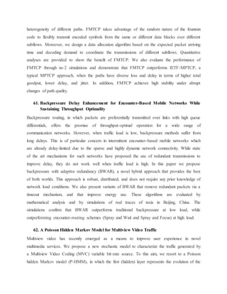 heterogeneity of different paths. FMTCP takes advantage of the random nature of the fountain
code to flexibly transmit encoded symbols from the same or different data blocks over different
subflows. Moreover, we design a data allocation algorithm based on the expected packet arriving
time and decoding demand to coordinate the transmissions of different subflows. Quantitative
analyses are provided to show the benefit of FMTCP. We also evaluate the performance of
FMTCP through ns-2 simulations and demonstrate that FMTCP outperforms IETF-MPTCP, a
typical MPTCP approach, when the paths have diverse loss and delay in terms of higher total
goodput, lower delay, and jitter. In addition, FMTCP achieves high stability under abrupt
changes of path quality.
61. Backpressure Delay Enhancement for Encounter-Based Mobile Networks While
Sustaining Throughput Optimality
Backpressure routing, in which packets are preferentially transmitted over links with high queue
differentials, offers the promise of throughput-optimal operation for a wide range of
communication networks. However, when traffic load is low, backpressure methods suffer from
long delays. This is of particular concern in intermittent encounter-based mobile networks which
are already delay-limited due to the sparse and highly dynamic network connectivity. While state
of the art mechanisms for such networks have proposed the use of redundant transmissions to
improve delay, they do not work well when traffic load is high. In this paper we propose
backpressure with adaptive redundancy (BWAR), a novel hybrid approach that provides the best
of both worlds. This approach is robust, distributed, and does not require any prior knowledge of
network load conditions. We also present variants of BWAR that remove redundant packets via a
timeout mechanism, and that improve energy use. These algorithms are evaluated by
mathematical analysis and by simulations of real traces of taxis in Beijing, China. The
simulations confirm that BWAR outperforms traditional backpressure at low load, while
outperforming encounter-routing schemes (Spray and Wait and Spray and Focus) at high load.
62. A Poisson Hidden Markov Model for Multiview Video Traffic
Multiview video has recently emerged as a means to improve user experience in novel
multimedia services. We propose a new stochastic model to characterize the traffic generated by
a Multiview Video Coding (MVC) variable bit-rate source. To this aim, we resort to a Poisson
hidden Markov model (P-HMM), in which the first (hidden) layer represents the evolution of the
 