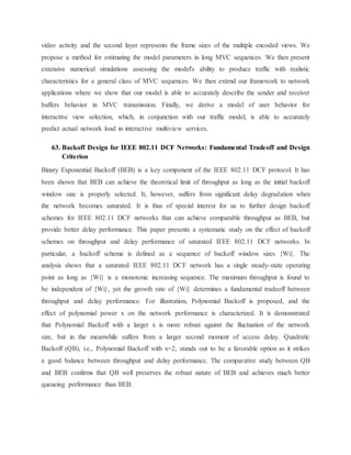 video activity and the second layer represents the frame sizes of the multiple encoded views. We
propose a method for estimating the model parameters in long MVC sequences. We then present
extensive numerical simulations assessing the model's ability to produce traffic with realistic
characteristics for a general class of MVC sequences. We then extend our framework to network
applications where we show that our model is able to accurately describe the sender and receiver
buffers behavior in MVC transmission. Finally, we derive a model of user behavior for
interactive view selection, which, in conjunction with our traffic model, is able to accurately
predict actual network load in interactive multiview services.
63. Backoff Design for IEEE 802.11 DCF Networks: Fundamental Tradeoff and Design
Criterion
Binary Exponential Backoff (BEB) is a key component of the IEEE 802.11 DCF protocol. It has
been shown that BEB can achieve the theoretical limit of throughput as long as the initial backoff
window size is properly selected. It, however, suffers from significant delay degradation when
the network becomes saturated. It is thus of special interest for us to further design backoff
schemes for IEEE 802.11 DCF networks that can achieve comparable throughput as BEB, but
provide better delay performance. This paper presents a systematic study on the effect of backoff
schemes on throughput and delay performance of saturated IEEE 802.11 DCF networks. In
particular, a backoff scheme is defined as a sequence of backoff window sizes {Wi}. The
analysis shows that a saturated IEEE 802.11 DCF network has a single steady-state operating
point as long as {Wi} is a monotonic increasing sequence. The maximum throughput is found to
be independent of {Wi}, yet the growth rate of {Wi} determines a fundamental tradeoff between
throughput and delay performance. For illustration, Polynomial Backoff is proposed, and the
effect of polynomial power x on the network performance is characterized. It is demonstrated
that Polynomial Backoff with a larger x is more robust against the fluctuation of the network
size, but in the meanwhile suffers from a larger second moment of access delay. Quadratic
Backoff (QB), i.e., Polynomial Backoff with x=2, stands out to be a favorable option as it strikes
a good balance between throughput and delay performance. The comparative study between QB
and BEB confirms that QB well preserves the robust nature of BEB and achieves much better
queueing performance than BEB.
 