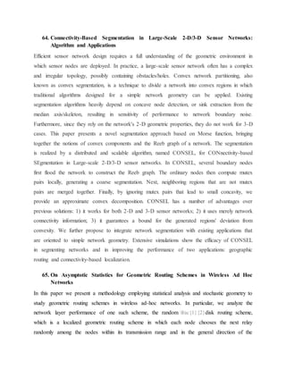 64. Connectivity-Based Segmentation in Large-Scale 2-D/3-D Sensor Networks:
Algorithm and Applications
Efficient sensor network design requires a full understanding of the geometric environment in
which sensor nodes are deployed. In practice, a large-scale sensor network often has a complex
and irregular topology, possibly containing obstacles/holes. Convex network partitioning, also
known as convex segmentation, is a technique to divide a network into convex regions in which
traditional algorithms designed for a simple network geometry can be applied. Existing
segmentation algorithms heavily depend on concave node detection, or sink extraction from the
median axis/skeleton, resulting in sensitivity of performance to network boundary noise.
Furthermore, since they rely on the network's 2-D geometric properties, they do not work for 3-D
cases. This paper presents a novel segmentation approach based on Morse function, bringing
together the notions of convex components and the Reeb graph of a network. The segmentation
is realized by a distributed and scalable algorithm, named CONSEL, for CONnectivity-based
SEgmentation in Large-scale 2-D/3-D sensor networks. In CONSEL, several boundary nodes
first flood the network to construct the Reeb graph. The ordinary nodes then compute mutex
pairs locally, generating a coarse segmentation. Next, neighboring regions that are not mutex
pairs are merged together. Finally, by ignoring mutex pairs that lead to small concavity, we
provide an approximate convex decomposition. CONSEL has a number of advantages over
previous solutions: 1) it works for both 2-D and 3-D sensor networks; 2) it uses merely network
connectivity information; 3) it guarantees a bound for the generated regions' deviation from
convexity. We further propose to integrate network segmentation with existing applications that
are oriented to simple network geometry. Extensive simulations show the efficacy of CONSEL
in segmenting networks and in improving the performance of two applications: geographic
routing and connectivity-based localization.
65. On Asymptotic Statistics for Geometric Routing Schemes in Wireless Ad Hoc
Networks
In this paper we present a methodology employing statistical analysis and stochastic geometry to
study geometric routing schemes in wireless ad-hoc networks. In particular, we analyze the
network layer performance of one such scheme, the random frac{1}{2}disk routing scheme,
which is a localized geometric routing scheme in which each node chooses the next relay
randomly among the nodes within its transmission range and in the general direction of the
 