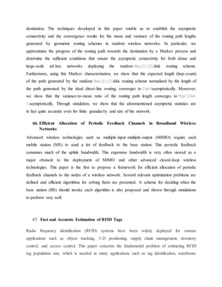 destination. The techniques developed in this paper enable us to establish the asymptotic
connectivity and the convergence results for the mean and variance of the routing path lengths
generated by geometric routing schemes in random wireless networks. In particular, we
approximate the progress of the routing path towards the destination by a Markov process and
determine the sufficient conditions that ensure the asymptotic connectivity for both dense and
large-scale ad-hoc networks deploying the random frac{1}{2}disk routing scheme.
Furthermore, using this Markov characterization, we show that the expected length (hop-count)
of the path generated by the random frac{1}{2}disk routing scheme normalized by the length of
the path generated by the ideal direct-line routing, converges to 3pi/4asymptotically. Moreover,
we show that the variance-to-mean ratio of the routing path length converges to 9pi^2/64-
1 asymptotically. Through simulation, we show that the aforementioned asymptotic statistics are
in fact quite accurate even for finite granularity and size of the network.
66. Efficient Allocation of Periodic Feedback Channels in Broadband Wireless
Networks
Advanced wireless technologies such as multiple-input–multiple-output (MIMO) require each
mobile station (MS) to send a lot of feedback to the base station. This periodic feedback
consumes much of the uplink bandwidth. This expensive bandwidth is very often viewed as a
major obstacle to the deployment of MIMO and other advanced closed-loop wireless
technologies. This paper is the first to propose a framework for efficient allocation of periodic
feedback channels to the nodes of a wireless network. Several relevant optimization problems are
defined and efficient algorithms for solving them are presented. A scheme for deciding when the
base station (BS) should invoke each algorithm is also proposed and shown through simulations
to perform very well.
67. Fast and Accurate Estimation of RFID Tags
Radio frequency identification (RFID) systems have been widely deployed for various
applications such as object tracking, 3-D positioning, supply chain management, inventory
control, and access control. This paper concerns the fundamental problem of estimating RFID
tag population size, which is needed in many applications such as tag identification, warehouse
 
