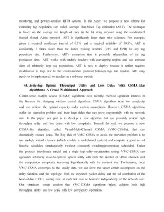 monitoring, and privacy-sensitive RFID systems. In this paper, we propose a new scheme for
estimating tag population size called Average Run-based Tag estimation (ART). The technique
is based on the average run length of ones in the bit string received using the standardized
framed slotted Aloha protocol. ART is significantly faster than prior schemes. For example,
given a required confidence interval of 0.1% and a required reliability of 99.9%, ART is
consistently 7 times faster than the fastest existing schemes (UPE and EZB) for any tag
population size. Furthermore, ART's estimation time is provably independent of the tag
population sizes. ART works with multiple readers with overlapping regions and can estimate
sizes of arbitrarily large tag populations. ART is easy to deploy because it neither requires
modification to tags nor to the communication protocol between tags and readers. ART only
needs to be implemented on readers as a software module.
68. Achieving Optimal Throughput Utility and Low Delay With CSMA-Like
Algorithms: A Virtual Multichannel Approach
Carrier-sense multiple access (CSMA) algorithms have recently received significant interests in
the literature for designing wireless control algorithms. CSMA algorithms incur low complexity
and can achieve the optimal capacity under certain assumptions. However, CSMA algorithms
suffer the starvation problem and incur large delay that may grow exponentially with the network
size. In this paper, our goal is to develop a new algorithm that can provably achieve high
throughput utility and low delay with low complexity. Toward this end, we propose a new
CSMA-like algorithm, called Virtual-Multi-Channel CSMA (VMC-CSMA), that can
dramatically reduce delay. The key idea of VMC-CSMA to avoid the starvation problem is to
use multiple virtual channels (which emulate a multichannel system) and compute a good set of
feasible schedules simultaneously (without constantly switching/recomputing schedules). Under
the protocol interference model and a single-hop utility-maximization setting, VMC-CSMA can
approach arbitrarily close-to-optimal system utility with both the number of virtual channels and
the computation complexity increasing logarithmically with the network size. Furthermore, once
VMC-CSMA converges to the steady state, we can show that under certain assumptions on the
utility functions and the topology, both the expected packet delay and the tail distribution of the
head-of-line (HOL) waiting time at each link can be bounded independently of the network size.
Our simulation results confirm that VMC-CSMA algorithms indeed achieve both high
throughput utility and low delay with low-complexity operations.
 