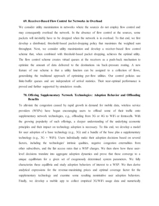 69. Receiver-Based Flow Control for Networks in Overload
We consider utility maximization in networks where the sources do not employ flow control and
may consequently overload the network. In the absence of flow control at the sources, some
packets will inevitably have to be dropped when the network is in overload. To that end, we first
develop a distributed, threshold-based packet-dropping policy that maximizes the weighted sum
throughput. Next, we consider utility maximization and develop a receiver-based flow control
scheme that, when combined with threshold-based packet dropping, achieves the optimal utility.
The flow control scheme creates virtual queues at the receivers as a push-back mechanism to
optimize the amount of data delivered to the destinations via back-pressure routing. A new
feature of our scheme is that a utility function can be assigned to a collection of flows,
generalizing the traditional approach of optimizing per-flow utilities. Our control policies use
finite-buffer queues and are independent of arrival statistics. Their near-optimal performance is
proved and further supported by simulation results.
70. Offering Supplementary Network Technologies: Adoption Behavior and Offloading
Benefits
To alleviate the congestion caused by rapid growth in demand for mobile data, wireless service
providers (WSPs) have begun encouraging users to offload some of their traffic onto
supplementary network technologies, e.g., offloading from 3G or 4G to WiFi or femtocells. With
the growing popularity of such offerings, a deeper understanding of the underlying economic
principles and their impact on technology adoption is necessary. To this end, we develop a model
for user adoption of a base technology (e.g., 3G) and a bundle of the base plus a supplementary
technology (e.g., 3G + WiFi). Users individually make their adoption decisions based on several
factors, including the technologies' intrinsic qualities, negative congestion externalities from
other subscribers, and the flat access rates that a WSP charges. We then show how these user-
level decisions translate into aggregate adoption dynamics and prove that these converge to a
unique equilibrium for a given set of exogenously determined system parameters. We fully
characterize these equilibria and study adoption behaviors of interest to a WSP. We then derive
analytical expressions for the revenue-maximizing prices and optimal coverage factor for the
supplementary technology and examine some resulting nonintuitive user adoption behaviors.
Finally, we develop a mobile app to collect empirical 3G/WiFi usage data and numerically
 