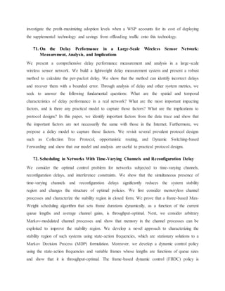 investigate the profit-maximizing adoption levels when a WSP accounts for its cost of deploying
the supplemental technology and savings from offloading traffic onto this technology.
71. On the Delay Performance in a Large-Scale Wireless Sensor Network:
Measurement, Analysis, and Implications
We present a comprehensive delay performance measurement and analysis in a large-scale
wireless sensor network. We build a lightweight delay measurement system and present a robust
method to calculate the per-packet delay. We show that the method can identify incorrect delays
and recover them with a bounded error. Through analysis of delay and other system metrics, we
seek to answer the following fundamental questions: What are the spatial and temporal
characteristics of delay performance in a real network? What are the most important impacting
factors, and is there any practical model to capture those factors? What are the implications to
protocol designs? In this paper, we identify important factors from the data trace and show that
the important factors are not necessarily the same with those in the Internet. Furthermore, we
propose a delay model to capture those factors. We revisit several prevalent protocol designs
such as Collection Tree Protocol, opportunistic routing, and Dynamic Switching-based
Forwarding and show that our model and analysis are useful to practical protocol designs.
72. Scheduling in Networks With Time-Varying Channels and Reconfiguration Delay
We consider the optimal control problem for networks subjected to time-varying channels,
reconfiguration delays, and interference constraints. We show that the simultaneous presence of
time-varying channels and reconfiguration delays significantly reduces the system stability
region and changes the structure of optimal policies. We first consider memoryless channel
processes and characterize the stability region in closed form. We prove that a frame-based Max-
Weight scheduling algorithm that sets frame durations dynamically, as a function of the current
queue lengths and average channel gains, is throughput-optimal. Next, we consider arbitrary
Markov-modulated channel processes and show that memory in the channel processes can be
exploited to improve the stability region. We develop a novel approach to characterizing the
stability region of such systems using state-action frequencies, which are stationary solutions to a
Markov Decision Process (MDP) formulation. Moreover, we develop a dynamic control policy
using the state-action frequencies and variable frames whose lengths are functions of queue sizes
and show that it is throughput-optimal. The frame-based dynamic control (FBDC) policy is
 