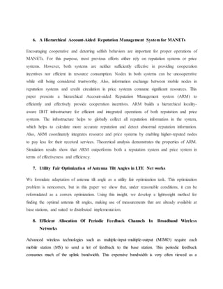 6. A Hierarchical Account-Aided Reputation Management System for MANETs
Encouraging cooperative and deterring selfish behaviors are important for proper operations of
MANETs. For this purpose, most previous efforts either rely on reputation systems or price
systems. However, both systems are neither sufficiently effective in providing cooperation
incentives nor efficient in resource consumption. Nodes in both systems can be uncooperative
while still being considered trustworthy. Also, information exchange between mobile nodes in
reputation systems and credit circulation in price systems consume significant resources. This
paper presents a hierarchical Account-aided Reputation Management system (ARM) to
efficiently and effectively provide cooperation incentives. ARM builds a hierarchical locality-
aware DHT infrastructure for efficient and integrated operations of both reputation and price
systems. The infrastructure helps to globally collect all reputation information in the system,
which helps to calculate more accurate reputation and detect abnormal reputation information.
Also, ARM coordinately integrates resource and price systems by enabling higher-reputed nodes
to pay less for their received services. Theoretical analysis demonstrates the properties of ARM.
Simulation results show that ARM outperforms both a reputation system and price system in
terms of effectiveness and efficiency.
7. Utility Fair Optimization of Antenna Tilt Angles in LTE Net works
We formulate adaptation of antenna tilt angle as a utility fair optimization task. This optimization
problem is nonconvex, but in this paper we show that, under reasonable conditions, it can be
reformulated as a convex optimization. Using this insight, we develop a lightweight method for
finding the optimal antenna tilt angles, making use of measurements that are already available at
base stations, and suited to distributed implementation.
8. Efficient Allocation Of Periodic Feedback Channels In Broadband Wireless
Networks
Advanced wireless technologies such as multiple-input–multiple-output (MIMO) require each
mobile station (MS) to send a lot of feedback to the base station. This periodic feedback
consumes much of the uplink bandwidth. This expensive bandwidth is very often viewed as a
 