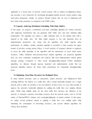 applicable to a broad class of network control systems, with or without reconfiguration delays,
and provides a new framework for developing throughput-optimal network control policies using
state-action frequencies. Finally, we propose Myopic policies that are easy to implement and
have better delay properties as compared to the FBDC policy.
73. Capacity Achieving Distributed Scheduling With Finite Buffers
In this paper, we propose a distributed cross-layer scheduling algorithm for wireless networks
with single-hop transmissions that can guarantee finite buffer sizes and meet minimum utility
requirements. The algorithm can achieve a utility arbitrarily close to the optimal value with a
tradeoff in the buffer sizes. The finite buffer property is not only important from an
implementation perspective, but, along with the algorithm, also yields superior delay
performance. In addition, another extended algorithm is provided to help construct the upper
bounds of per-flow average packet delays. A novel structure of Lyapunov function is employed
to prove the utility optimality of the algorithm with the introduction of novel virtual queue
structures. Unlike traditional back-pressure-based optimal algorithms, our proposed algorithm
does not need centralized computation and achieves fully local implementation without global
message passing. Compared to other recent throughput/utility-optimal CSMA distributed
algorithms, we illustrate through rigorous numerical and implementation results that our
proposed algorithm achieves far better delay performance for comparable throughput/utility
levels.
74. Optimizing Data Plane Resources for Multipath Flows
In many modern networks, such as datacenters, optical networks, and multiprotocol label
switching (MPLS), the delivery of a traffic flow with a certain bandwidth demand over a single
network path is either not possible or not cost-effective. In these cases, it is very often possible to
improve the network's bandwidth utilization by splitting the traffic flow over multiple efficient
paths. While using multiple paths for the same traffic flow increases the efficiency of the
network, it consumes expensive forwarding resources from the network nodes, such as TCAM
entries of Ethernet/MPLS switches and wavelengths/lightpaths of optical switches. In this paper,
we define several problems related to splitting a traffic flow over multiple paths while
minimizing the consumption of forwarding resources, and present efficient algorithms for
solving these problems.
 