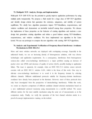 75. Multipath TCP: Analysis, Design, and Implementation
Multi-path TCP (MP-TCP) has the potential to greatly improve application performance by using
multiple paths transparently. We propose a fluid model for a large class of MP-TCP algorithms
and identify design criteria that guarantee the existence, uniqueness, and stability of system
equilibrium. We clarify how algorithm parameters impact TCP-friendliness, responsiveness, and
window oscillation and demonstrate an inevitable tradeoff among these properties. We discuss
the implications of these properties on the behavior of existing algorithms and motivate a new
design that generalizes existing algorithms and strikes a good balance among TCP-friendliness,
responsiveness, and window oscillation. We have implemented our algorithm in the Linux
kernel. We use our prototype to compare the new algorithm with existing MP-TCP algorithms.
76. Analysis and Experimental Verification of Frequency-Based Interference Avoidance
Mechanisms in IEEE 802.15.4
More and more wireless networks are deployed with overlapping coverage. Especially in the
unlicensed bands, we see an increasing density of heterogeneous solutions, with very diverse
technologies and application requirements. As a consequence, interference from heterogeneous
sources-also called cross-technology interference-is a major problem causing an increase of
packet error rate (PER) and decrease of quality of service (QoS), possibly leading to application
failure. This issue is apparent, for example, when an IEEE 802.15.4 wireless sensor network
coexists with an IEEE 802.11 wireless LAN, which is the focus of this work. One way to
alleviate cross-technology interference is to avoid it in the frequency domain by selecting
different channels. Different multichannel protocols suitable for frequency-domain interference
avoidance have already been proposed in the literature. However, most of these protocols have
only been investigated from the perspective of intratechnology interference. Within this work,
we create an objective comparison of different candidate channel selection mechanisms based on
a new multichannel protocol taxonomy using measurements in a real-life testbed. We assess
different metrics for the most suitable mechanism using the same set of measurements as in the
comparison study. Finally, we verify the operation of the best channel selection metric in a
proof-of-concept implementation running on the testbed.
 
