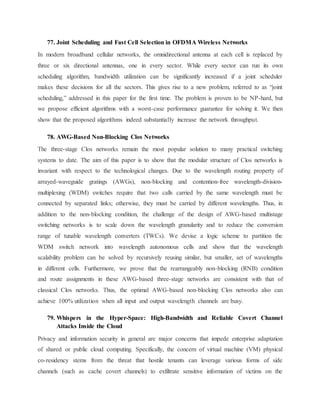 77. Joint Scheduling and Fast Cell Selection in OFDMA Wireless Networks
In modern broadband cellular networks, the omnidirectional antenna at each cell is replaced by
three or six directional antennas, one in every sector. While every sector can run its own
scheduling algorithm, bandwidth utilization can be significantly increased if a joint scheduler
makes these decisions for all the sectors. This gives rise to a new problem, referred to as “joint
scheduling,” addressed in this paper for the first time. The problem is proven to be NP-hard, but
we propose efficient algorithms with a worst-case performance guarantee for solving it. We then
show that the proposed algorithms indeed substantially increase the network throughput.
78. AWG-Based Non-Blocking Clos Networks
The three-stage Clos networks remain the most popular solution to many practical switching
systems to date. The aim of this paper is to show that the modular structure of Clos networks is
invariant with respect to the technological changes. Due to the wavelength routing property of
arrayed-waveguide gratings (AWGs), non-blocking and contention-free wavelength-division-
multiplexing (WDM) switches require that two calls carried by the same wavelength must be
connected by separated links; otherwise, they must be carried by different wavelengths. Thus, in
addition to the non-blocking condition, the challenge of the design of AWG-based multistage
switching networks is to scale down the wavelength granularity and to reduce the conversion
range of tunable wavelength converters (TWCs). We devise a logic scheme to partition the
WDM switch network into wavelength autonomous cells and show that the wavelength
scalability problem can be solved by recursively reusing similar, but smaller, set of wavelengths
in different cells. Furthermore, we prove that the rearrangeably non-blocking (RNB) condition
and route assignments in these AWG-based three-stage networks are consistent with that of
classical Clos networks. Thus, the optimal AWG-based non-blocking Clos networks also can
achieve 100% utilization when all input and output wavelength channels are busy.
79. Whispers in the Hyper-Space: High-Bandwidth and Reliable Covert Channel
Attacks Inside the Cloud
Privacy and information security in general are major concerns that impede enterprise adaptation
of shared or public cloud computing. Specifically, the concern of virtual machine (VM) physical
co-residency stems from the threat that hostile tenants can leverage various forms of side
channels (such as cache covert channels) to exfiltrate sensitive information of victims on the
 