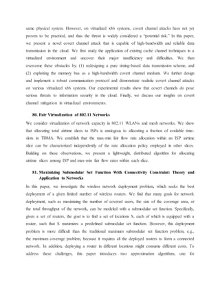 same physical system. However, on virtualized x86 systems, covert channel attacks have not yet
proven to be practical, and thus the threat is widely considered a “potential risk.” In this paper,
we present a novel covert channel attack that is capable of high-bandwidth and reliable data
transmission in the cloud. We first study the application of existing cache channel techniques in a
virtualized environment and uncover their major insufficiency and difficulties. We then
overcome these obstacles by: (1) redesigning a pure timing-based data transmission scheme, and
(2) exploiting the memory bus as a high-bandwidth covert channel medium. We further design
and implement a robust communication protocol and demonstrate realistic covert channel attacks
on various virtualized x86 systems. Our experimental results show that covert channels do pose
serious threats to information security in the cloud. Finally, we discuss our insights on covert
channel mitigation in virtualized environments.
80. Fair Virtualization of 802.11 Networks
We consider virtualization of network capacity in 802.11 WLANs and mesh networks. We show
that allocating total airtime slices to ISPs is analogous to allocating a fraction of available time-
slots in TDMA. We establish that the max-min fair flow rate allocation within an ISP airtime
slice can be characterized independently of the rate allocation policy employed in other slices.
Building on these observations, we present a lightweight, distributed algorithm for allocating
airtime slices among ISP and max-min fair flow rates within each slice.
81. Maximizing Submodular Set Function With Connectivity Constraint: Theory and
Application to Networks
In this paper, we investigate the wireless network deployment problem, which seeks the best
deployment of a given limited number of wireless routers. We find that many goals for network
deployment, such as maximizing the number of covered users, the size of the coverage area, or
the total throughput of the network, can be modeled with a submodular set function. Specifically,
given a set of routers, the goal is to find a set of locations S, each of which is equipped with a
router, such that S maximizes a predefined submodular set function. However, this deployment
problem is more difficult than the traditional maximum submodular set function problem, e.g.,
the maximum coverage problem, because it requires all the deployed routers to form a connected
network. In addition, deploying a router in different locations might consume different costs. To
address these challenges, this paper introduces two approximation algorithms, one for
 