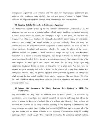homogeneous deployment cost scenarios and the other for heterogeneous deployment cost
scenarios. Our simulations, using synthetic data and real traces of census in Taipei, Taiwan,
show that the proposed algorithms achieve better performances than other heuristics.
82. Adapting Cellular Networks to Whitespaces Spectrum
TV Whitespaces, recently opened up by the Federal Communications Commission (FCC) for
unlicensed use, are seen as a potential cellular offload and/or standalone mechanism, especially
in dense metros where the demand for throughput is high. In this paper, we use real data
collected from whitespaces databases to empirically demonstrate features unique to whitespaces-
power-spectrum tradeoff and spatial variation in spectrum availability. From this study, we
conclude the need for whitespaces-specific adaptations to cellular networks so as to be able to
extract maximum throughput and guarantee reliability. To tackle the effects of the power-
spectrum tradeoff, we propose a novel base-station design that specifically uses low-power
transmitters as a means to maximize throughput. This design co-locates and networks together
many low-powered mode-I devices to act as a multiple-antenna array. We estimate the size of the
array required to meet typical rate targets, and show that the array design significantly
outperforms traditional designs in terms of throughput for a given cost. We then turn our
attention to spatial variability and study its impact on the problem of locating base stations in a
whitespaces network. Here, we propose spectrum-aware placement algorithms for whitespaces,
which account for this spatial variability along with key parameters like user density. We show
that such algorithms clearly outperform traditional placement algorithms and improve network
coverage in this band.
83. Optimal Slot Assignment for Binary Tracking Tree Protocol in RFID Tag
Identification
Tag anti-collision has long been an important issue in RFID systems. To accelerate tag
identification, some researchers have recently adopted bit tracking technology that allows the
reader to detect the locations of collided bits in a collision slot. However, these methods still
encounter the problem of too many collisions occurring at the beginning of identification. This
paper proposes an optimal binary tracking tree protocol (OBTT) that tries to separate all of the
tags into smaller sets to reduce collisions at the beginning of identification. Using bit tracking
technology, OBTT mainly adopts three proposed approaches, bit estimation, optimal partition,
 