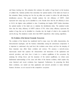 and binary tracking tree. Bit estimation first estimates the number of tags based on the locations
of collided bits. Optimal partition then determines the optimal number of the initial sets based on
this estimation. Binary tracking tree lets the tag utilize one counter to achieve the split during the
identification process. This paper formally analyzes the slot efficiency of OBTT, which
represents how many tags can be identified in a slot. Results show that the slot efficiency is close
to 0.614, the highest value published to date. Considering slot lengths, OBTT further determines
the optimal number of the initial sets to minimize the identification delay. The analytical results
show that the delay efficiency of OBTT achieves 0.750, where delay efficiency represents the
number of tags that can be identified in a baseline slot, the length of which is the complete ID
sent by the tag. The simulation results show that OBTT outperforms other existing algorithms.
84. Evolution of the Internet Economic Ecosystem
The evolution of the Internet has manifested itself in many ways: the traffic characteristics, the
interconnection topologies, and the business relationships among the autonomous components. It
is important to understand why (and how) this evolution came about, and how the interplay of
these dynamics may affect future evolution and services. We propose a network-aware,
macroscopic model that captures the characteristics and interactions of the application and
network providers, and show how it leads to a market equilibrium of the ecosystem. By
analyzing the driving forces and the dynamics of the market equilibrium, we obtain some
fundamental understandings of the cause and effect of the Internet evolution, which explain why
some historical and recent evolutions have happened. Furthermore, by projecting the likely
future evolutions, our model can help application and network providers to make informed
business decisions so as to succeed in this competitive ecosystem.
 