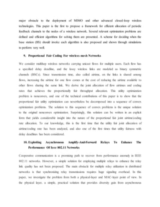 major obstacle to the deployment of MIMO and other advanced closed-loop wireless
technologies. This paper is the first to propose a framework for efficient allocation of periodic
feedback channels to the nodes of a wireless network. Several relevant optimization problems are
defined and efficient algorithms for solving them are presented. A scheme for deciding when the
base station (BS) should invoke each algorithm is also proposed and shown through simulations
to perform very well.
9. Proportional Fair Coding For wireless mesh Networks
We consider multihop wireless networks carrying unicast flows for multiple users. Each flow has
a specified delay deadline, and the lossy wireless links are modeled as binary symmetric
channels (BSCs). Since transmission time, also called airtime, on the links is shared among
flows, increasing the airtime for one flow comes at the cost of reducing the airtime available to
other flows sharing the same link. We derive the joint allocation of flow airtimes and coding
rates that achieves the proportionally fair throughput allocation. This utility optimization
problem is nonconvex, and one of the technical contributions of this paper is to show that the
proportional fair utility optimization can nevertheless be decomposed into a sequence of convex
optimization problems. The solution to this sequence of convex problems is the unique solution
to the original nonconvex optimization. Surprisingly, this solution can be written in an explicit
form that yields considerable insight into the nature of the proportional fair joint airtime/coding
rate allocation. To our knowledge, this is the first time that the utility fair joint allocation of
airtime/coding rate has been analyzed, and also one of the first times that utility fairness with
delay deadlines has been considered.
10. Exploiting Asynchronous Amplify-And-Forward Relays To Enhance The
Performance Of Ieee 802.11 Networks
Cooperative communication is a promising path to recover from performance anomaly in IEEE
802.11 networks. However, a simple solution for employing multiple relays to enhance the relay
link quality has not been proposed. The main obstacle for multiple relay utilization in distributed
networks is that synchronizing relay transmissions requires huge signaling overhead. In this
paper, we investigate the problem from both a physical-layer and MAC-layer point of view. In
the physical layer, a simple, practical solution that provides diversity gain from asynchronous
 