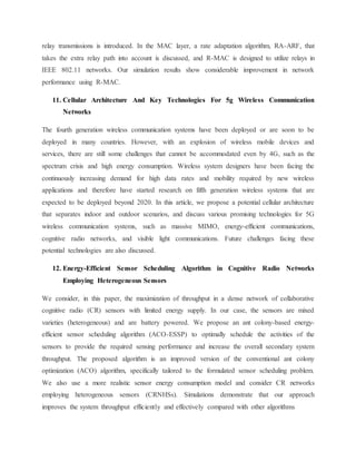 relay transmissions is introduced. In the MAC layer, a rate adaptation algorithm, RA-ARF, that
takes the extra relay path into account is discussed, and R-MAC is designed to utilize relays in
IEEE 802.11 networks. Our simulation results show considerable improvement in network
performance using R-MAC.
11. Cellular Architecture And Key Technologies For 5g Wireless Communication
Networks
The fourth generation wireless communication systems have been deployed or are soon to be
deployed in many countries. However, with an explosion of wireless mobile devices and
services, there are still some challenges that cannot be accommodated even by 4G, such as the
spectrum crisis and high energy consumption. Wireless system designers have been facing the
continuously increasing demand for high data rates and mobility required by new wireless
applications and therefore have started research on fifth generation wireless systems that are
expected to be deployed beyond 2020. In this article, we propose a potential cellular architecture
that separates indoor and outdoor scenarios, and discuss various promising technologies for 5G
wireless communication systems, such as massive MIMO, energy-efficient communications,
cognitive radio networks, and visible light communications. Future challenges facing these
potential technologies are also discussed.
12. Energy-Efficient Sensor Scheduling Algorithm in Cognitive Radio Networks
Employing Heterogeneous Sensors
We consider, in this paper, the maximization of throughput in a dense network of collaborative
cognitive radio (CR) sensors with limited energy supply. In our case, the sensors are mixed
varieties (heterogeneous) and are battery powered. We propose an ant colony-based energy-
efficient sensor scheduling algorithm (ACO-ESSP) to optimally schedule the activities of the
sensors to provide the required sensing performance and increase the overall secondary system
throughput. The proposed algorithm is an improved version of the conventional ant colony
optimization (ACO) algorithm, specifically tailored to the formulated sensor scheduling problem.
We also use a more realistic sensor energy consumption model and consider CR networks
employing heterogeneous sensors (CRNHSs). Simulations demonstrate that our approach
improves the system throughput efficiently and effectively compared with other algorithms
 