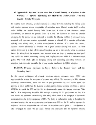 13. Opportunistic Spectrum Access with Two Channel Sensing in Cognitive Radio
Networks 14 Optimal Scheduling for Multi-Radio Multi-Channel Multi-Hop
Cognitive Cellular Networks
In cognitive radio networks, spectrum sensing is a critical to both protecting the primary users
and creating spectrum access opportunities of secondary users. Channel sensing itself, including
active probing and passive listening, often incurs cost, in terms of time overhead, energy
consumption, or intrusion to primary users. It is thus not desirable to sense the channel
arbitrarily. In this paper, we are motivated to consider the following problem. A secondary user,
equipped with spectrum sensors, dynamically accesses a channel. If it transmits without/with
colliding with primary users, a certain reward/penalty is obtained. If it senses the channel,
accurate channel information is obtained, but a given channel sensing cost incurs. The third
option for the user is to turn off the sensor/transmitter and go to sleep mode, where no cost/gain
incurs. So when should the secondary user transmit, sense, or sleep, to maximize the total gain?
We derive the optimal transmitting, sensing, and sleeping structure, which is a threshold-based
policy. Our work sheds light on designing sensing and transmitting scheduling protocols for
cognitive radio networks, especially the in-band sensing mechanism in 802.22 networks.
14. DSCA: Dynamic Spectrum Co-Access Between the Primary Users and the
Secondary Users
In the current architecture of dynamic spectrum access, secondary users (SUs) only
opportunistically access the spectrum of primary users (PUs). The resurgence of PUs disrupts
secondary communications, which can result in poor performance for SUs. In this paper, we
propose a novel architecture for dynamic spectrum access, termed dynamic spectrum co-access
(DSCA), to enable the PU and the SU to simultaneously access the licensed spectrum. With
DSCA, SUs transparently incentivize PUs through increasing the PU performance so that SUs
can access the spectrum simultaneously with PUs; hence, there is no disruption to secondary
communications due to the resurgence of PUs. We derive a mathematical model to formulate the
minimum incentives for the spectrum co-access between the PU and the SU and to compute the
region of co-access to determine the SUs that can co-access with a given PU. An algorithm is
also developed to select the co-access primary and secondary links to maximize network
 