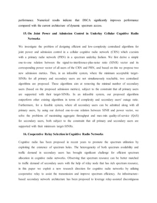 performance. Numerical results indicate that DSCA significantly improves performance
compared with the current architecture of dynamic spectrum access.
15. On Joint Power and Admission Control in Underlay Cellular Cognitive Radio
Networks
We investigate the problem of designing efficient and low-complexity centralized algorithms for
joint power and admission control in a cellular cognitive radio network (CRN) which coexists
with a primary radio network (PRN) in a spectrum underlay fashion. We first derive a simple
one-to-one relation between the signal-to-interference-plus-noise ratio (SINR) vector and its
corresponding power vector of all users of the CRN and PRN, and based on this we propose two
new admission metrics. Then, in an infeasible system, where the minimum acceptable target-
SINRs for all primary and secondary users are not simultaneously reachable, two centralized
algorithms are proposed. These algorithms aim at removing the minimal number of secondary
users (based on the proposed admission metrics), subject to the constraint that all primary users
are supported with their target-SINRs. In an infeasible system, our proposed algorithms
outperform other existing algorithms in terms of complexity and secondary users' outage ratio.
Furthermore, for a feasible system, where all secondary users can be admitted along with all
primary users, by using our derived one-to-one relation between SINR and power vector, we
solve the problems of maximizing aggregate throughput and max-min quality-of-service (QoS)
for secondary users, both subject to the constraint that all primary and secondary users are
supported with their minimum target-SINRs.
16. Cooperative Relay Selection in Cognitive Radio Networks
Cognitive radio has been proposed in recent years to promote the spectrum utilization by
exploiting the existence of spectrum holes. The heterogeneity of both spectrum availability and
traffic demand in secondary users has brought significant challenge for efficient spectrum
allocation in cognitive radio networks. Observing that spectrum resource can be better matched
to traffic demand of secondary users with the help of relay node that has rich spectrum resource,
in this paper we exploit a new research direction for cognitive radio networks by utilizing
cooperative relay to assist the transmission and improve spectrum efficiency. An infrastructure-
based secondary network architecture has been proposed to leverage relay-assisted discontiguous
 