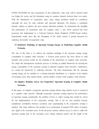 OFDM (D-OFDM) for data transmission. In this architecture, relay node will be selected which
can bridge the source and the destination using its common channels between those two nodes.
With the introduction of cooperative relay, many unique problems should be considered,
especially the issue for relay selection and spectrum allocation. We propose a centralized
heuristic solution to address the new resource allocation problem. To demonstrate the feasibility
and performance of cooperative relay for cognitive radio, a new MAC protocol has been
proposed and implemented in a Universal Software Radio Peripheral (USRP)-based testbed.
Experimental results show that the throughput of the whole system is greatly increased by
exploiting the benefit of cooperative relay.
17. Statistical Modeling of Spectrum Sensing Energy in Multi-Hop Cognitive Radio
Networks
The aim of this letter is to address the statistical modeling of the spectrum sensing energy
consumption in cognitive radio networks. A Poisson point process has been shown to yield
tractable and accurate results for the modeling of the interference in cognitive radio networks.
We adopt this homogeneous stochastic process to develop an unified framework for deriving the
energy consumption of the spectrum sensing in clustered cognitive radio networks. Furthermore,
we extend the framework to multi-hop networks. The letter demonstrates that the spectrum
sensing energy can be modeled as a Gamma-truncated distribution, as a function of the number
of secondary users, their spatial density, and the number of hops of the cognitive radio network.
18. Adaptive Random Access for Cooperative Spectrum Sensing in Cognitive Radio
Networks
In this paper, an adaptive cooperative spectrum sensing scheme using random access is proposed
in a cognitive radio network. Although cooperative spectrum sensing improves the performance
of spectrum sensing considerably, the problem of how to collect sensing data should be solved
for the implementation of the cooperative sensing. This is not an easy problem because
complicated coordination between secondary users paprticipating in the cooperative sensing is
required. This study addresses this problem in an environment of unequal SNR values of primary
user signal at the secondary users. In the proposed scheme, random access is used to collect the
spectrum sensing data of the secondary users during collection period and the length of the
 