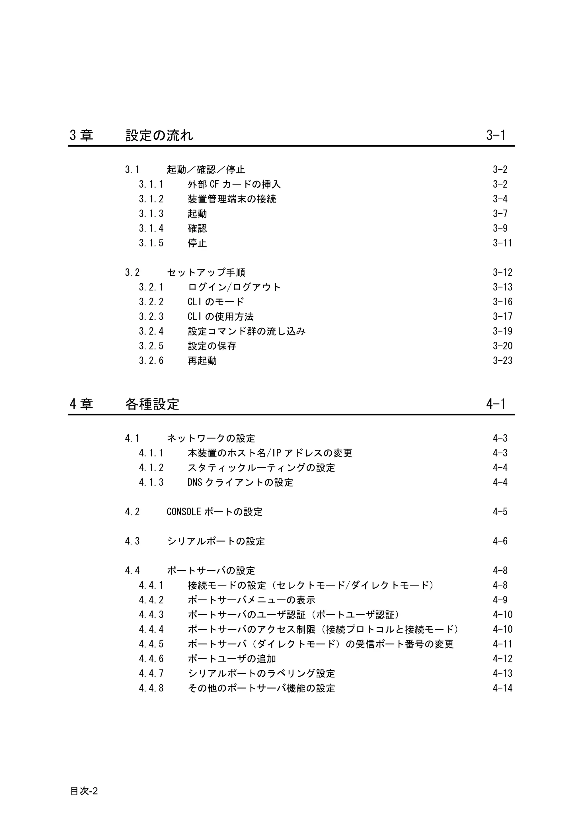 3章     設定の流れ                                     3-1

       3.1      起動／確認／停止                         3-2
          3.1.1   外部 CF カードの挿入                   3-2
          3.1.2   装置管理端末の接続                      3-4
          3.1.3   起動                             3-7
          3.1.4   確認                             3-9
          3.1.5   停止                             3-11

       3.2      セットアップ手順                         3-12
          3.2.1   ログイン/ログアウト                     3-13
          3.2.2   CLI のモード                       3-16
          3.2.3   CLI の使用方法                      3-17
          3.2.4   設定コマンド群の流し込み                   3-19
          3.2.5   設定の保存                          3-20
          3.2.6   再起動                            3-23



4章     各種設定                                      4-1

       4.1      ネットワークの設定                        4-3
          4.1.1   本装置のホスト名/IP アドレスの変更            4-3
          4.1.2   スタティックルーティングの設定                4-4
          4.1.3   DNS クライアントの設定                  4-4

       4.2   CONSOLE ポートの設定                      4-5

       4.3   シリアルポートの設定                          4-6

       4.4      ポートサーバの設定                        4-8
          4.4.1   接続モードの設定（セレクトモード/ダイレクトモード）     4-8
          4.4.2   ポートサーバメニューの表示                  4-9
          4.4.3   ポートサーバのユーザ認証（ポートユーザ認証）         4-10
          4.4.4   ポートサーバのアクセス制限（接続プロトコルと接続モード）   4-10
          4.4.5   ポートサーバ（ダイレクトモード）の受信ポート番号の変更    4-11
          4.4.6   ポートユーザの追加                      4-12
          4.4.7   シリアルポートのラベリング設定                4-13
          4.4.8   その他のポートサーバ機能の設定                4-14




目次-2
 