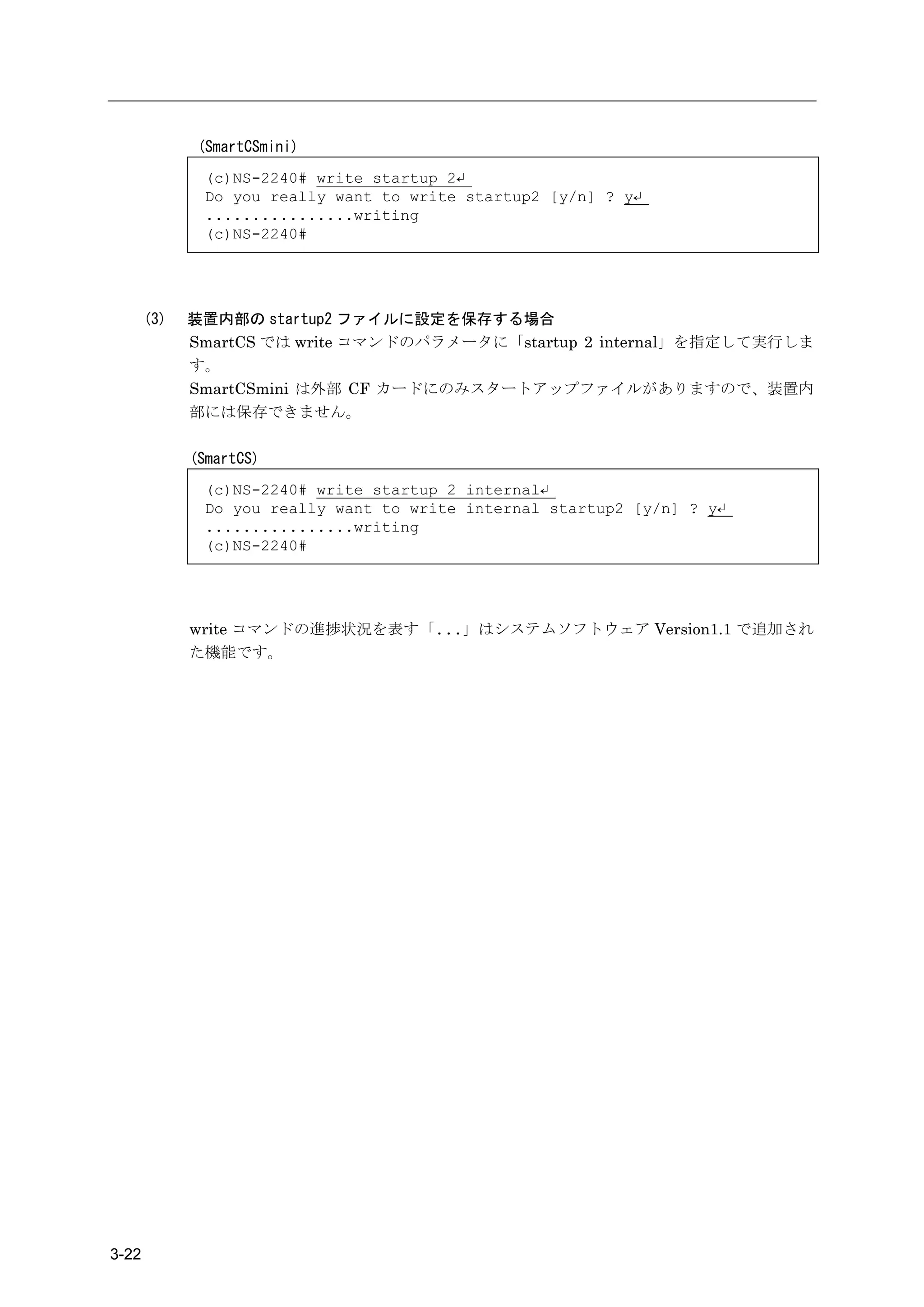 (SmartCSmini)
              (c)NS-2240# write startup 2↵
              Do you really want to write startup2 [y/n] ? y↵
              ................writing
              (c)NS-2240#




       (3)   装置内部の startup2 ファイルに設定を保存する場合
             SmartCS では write コマンドのパラメータに「startup 2 internal」を指定して実行しま
             す。
             SmartCSmini は外部 CF カードにのみスタートアップファイルがありますので、装置内
             部には保存できません。

             (SmartCS)
              (c)NS-2240# write startup 2 internal↵
              Do you really want to write internal startup2 [y/n] ? y↵
              ................writing
              (c)NS-2240#




             write コマンドの進捗状況を表す「...」はシステムソフトウェア Version1.1 で追加され
             た機能です。




3-22
 