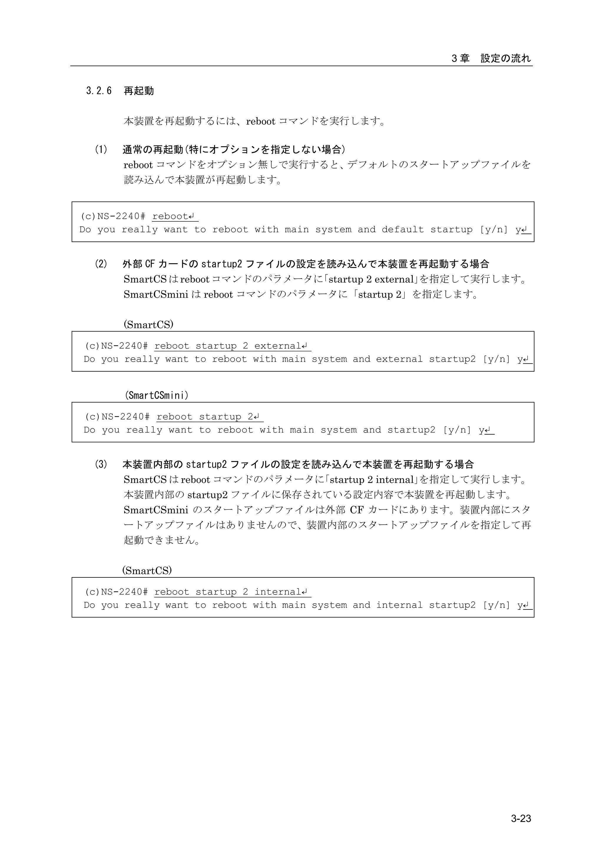 3章   設定の流れ


 3.2.6   再起動

         本装置を再起動するには、reboot コマンドを実行します。

  (1)    通常の再起動(特にオプションを指定しない場合)
         reboot コマンドをオプション無しで実行すると、デフォルトのスタートアップファイルを
         読み込んで本装置が再起動します。


(c)NS-2240# reboot↵
Do you really want to reboot with main system and default startup [y/n] y↵


  (2)    外部 CF カードの startup2 ファイルの設定を読み込んで本装置を再起動する場合
         SmartCS は reboot コマンドのパラメータに 「startup 2 external」を指定して実行します。
         SmartCSmini は reboot コマンドのパラメータに「startup 2」を指定します。

         (SmartCS)

(c)NS-2240# reboot startup 2 external↵
Do you really want to reboot with main system and external startup2 [y/n] y↵


         (SmartCSmini)

(c)NS-2240# reboot startup 2↵
Do you really want to reboot with main system and startup2 [y/n] y↵


  (3)    本装置内部の startup2 ファイルの設定を読み込んで本装置を再起動する場合
         SmartCS は reboot コマンドのパラメータに「startup 2 internal」を指定して実行します。
         本装置内部の startup2 ファイルに保存されている設定内容で本装置を再起動します。
         SmartCSmini のスタートアップファイルは外部 CF カードにあります。装置内部にスタ
         ートアップファイルはありませんので、装置内部のスタートアップファイルを指定して再
         起動できません。

         (SmartCS)

(c)NS-2240# reboot startup 2 internal↵
Do you really want to reboot with main system and internal startup2 [y/n] y↵




                                                                         3-23
 
