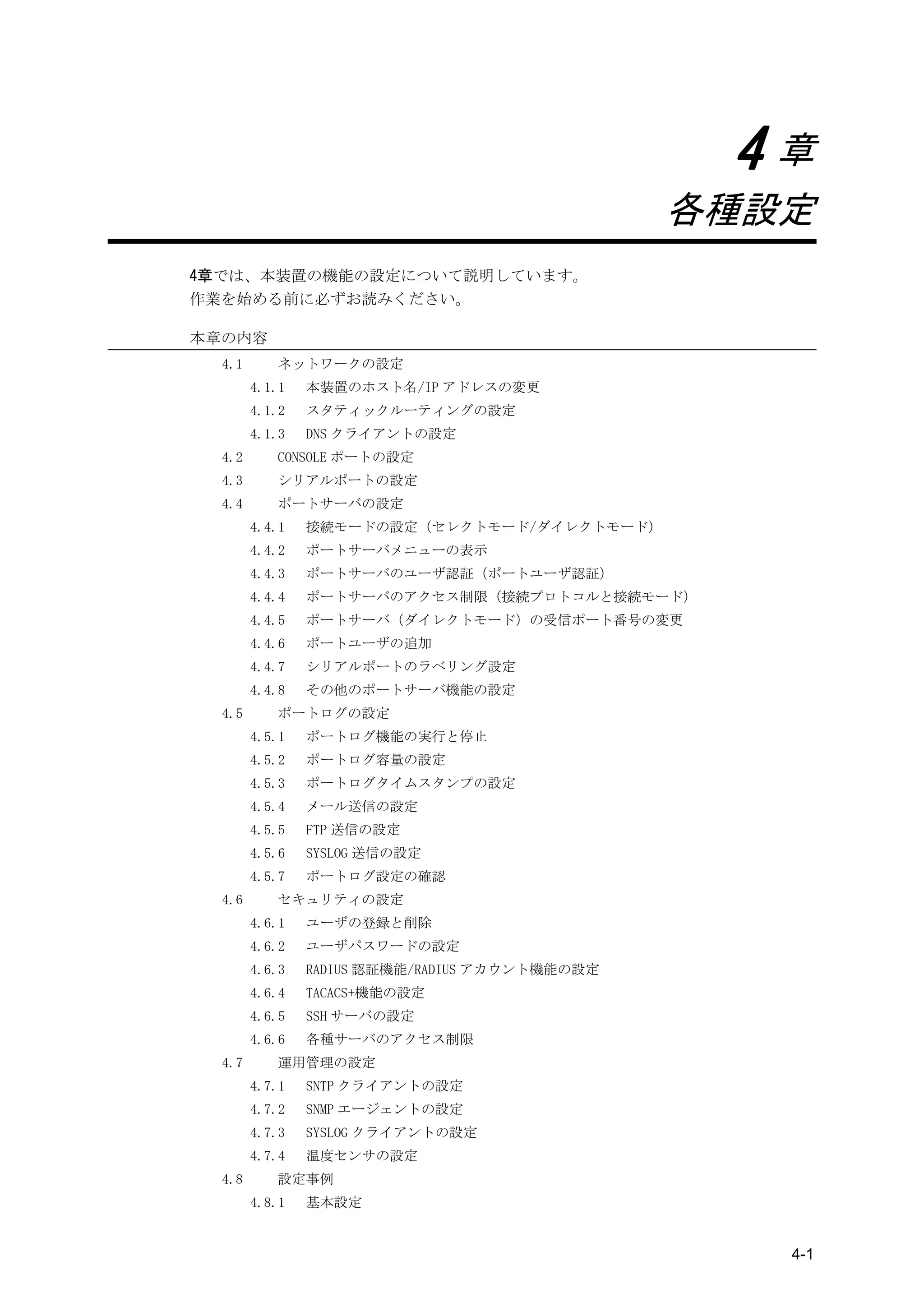 4章
                                                各種設定
4章では、本装置の機能の設定について説明しています。
作業を始める前に必ずお読みください。

本章の内容
  4.1      ネットワークの設定
        4.1.1   本装置のホスト名/IP アドレスの変更
        4.1.2   スタティックルーティングの設定
        4.1.3   DNS クライアントの設定
  4.2      CONSOLE ポートの設定
  4.3      シリアルポートの設定
  4.4      ポートサーバの設定
        4.4.1   接続モードの設定（セレクトモード/ダイレクトモード）
        4.4.2   ポートサーバメニューの表示
        4.4.3   ポートサーバのユーザ認証（ポートユーザ認証）
        4.4.4   ポートサーバのアクセス制限（接続プロトコルと接続モード）
        4.4.5   ポートサーバ（ダイレクトモード）の受信ポート番号の変更
        4.4.6   ポートユーザの追加
        4.4.7   シリアルポートのラベリング設定
        4.4.8   その他のポートサーバ機能の設定
  4.5      ポートログの設定
        4.5.1   ポートログ機能の実行と停止
        4.5.2   ポートログ容量の設定
        4.5.3   ポートログタイムスタンプの設定
        4.5.4   メール送信の設定
        4.5.5   FTP 送信の設定
        4.5.6   SYSLOG 送信の設定
        4.5.7   ポートログ設定の確認
  4.6      セキュリティの設定
        4.6.1   ユーザの登録と削除
        4.6.2   ユーザパスワードの設定
        4.6.3   RADIUS 認証機能/RADIUS アカウント機能の設定
        4.6.4   TACACS+機能の設定
        4.6.5   SSH サーバの設定
        4.6.6   各種サーバのアクセス制限
  4.7      運用管理の設定
        4.7.1   SNTP クライアントの設定
        4.7.2   SNMP エージェントの設定
        4.7.3   SYSLOG クライアントの設定
        4.7.4   温度センサの設定
  4.8      設定事例
        4.8.1   基本設定


                                                   4-1
 