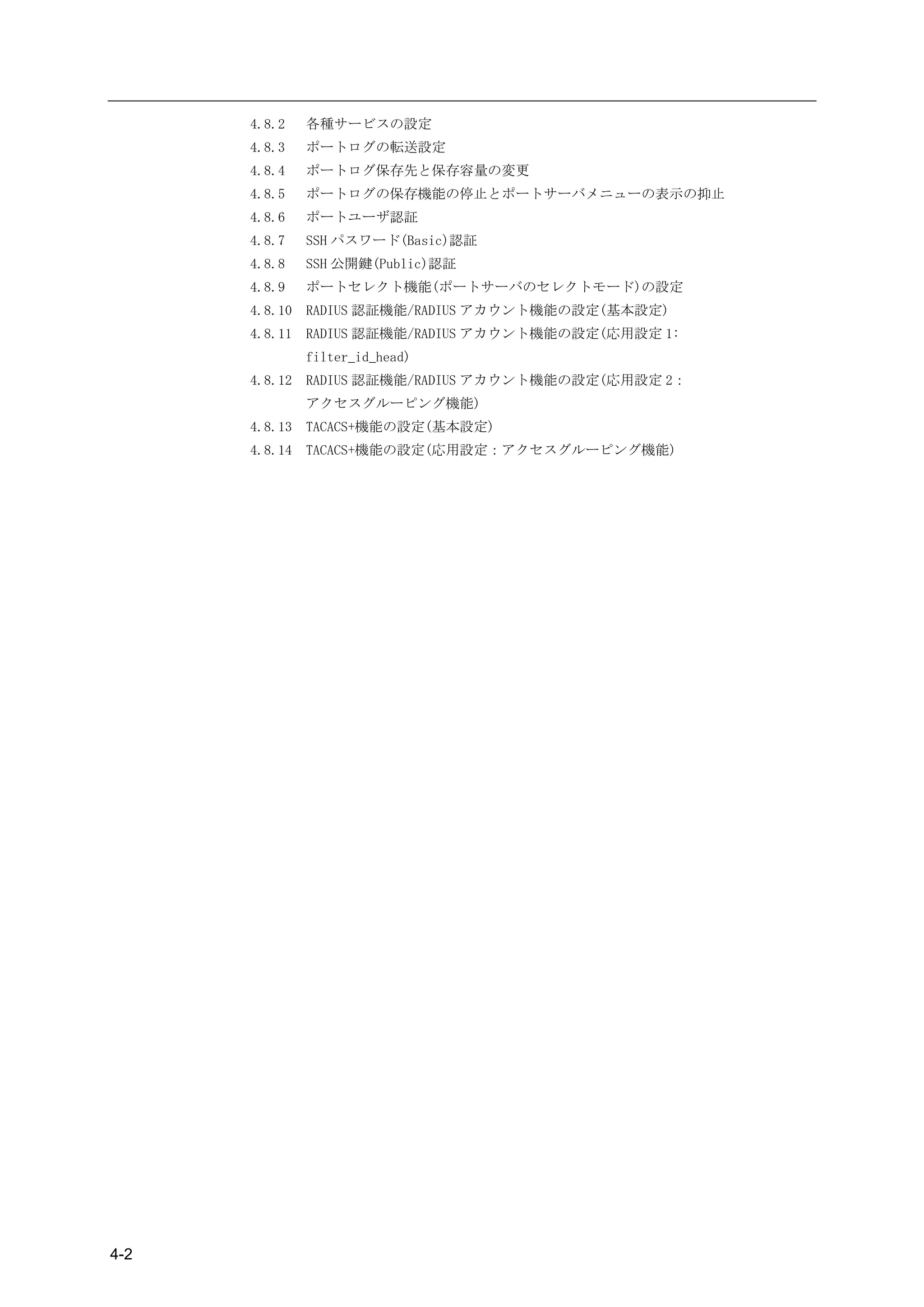 4.8.2    各種サービスの設定
      4.8.3    ポートログの転送設定
      4.8.4    ポートログ保存先と保存容量の変更
      4.8.5    ポートログの保存機能の停止とポートサーバメニューの表示の抑止
      4.8.6    ポートユーザ認証
      4.8.7    SSH パスワード(Basic)認証
      4.8.8    SSH 公開鍵(Public)認証
      4.8.9    ポートセレクト機能(ポートサーバのセレクトモード)の設定
      4.8.10   RADIUS 認証機能/RADIUS アカウント機能の設定(基本設定)
      4.8.11   RADIUS 認証機能/RADIUS アカウント機能の設定(応用設定 1:
               filter_id_head)
      4.8.12   RADIUS 認証機能/RADIUS アカウント機能の設定(応用設定 2：
               アクセスグルーピング機能)
      4.8.13   TACACS+機能の設定(基本設定)
      4.8.14   TACACS+機能の設定(応用設定：アクセスグルーピング機能)




4-2
 