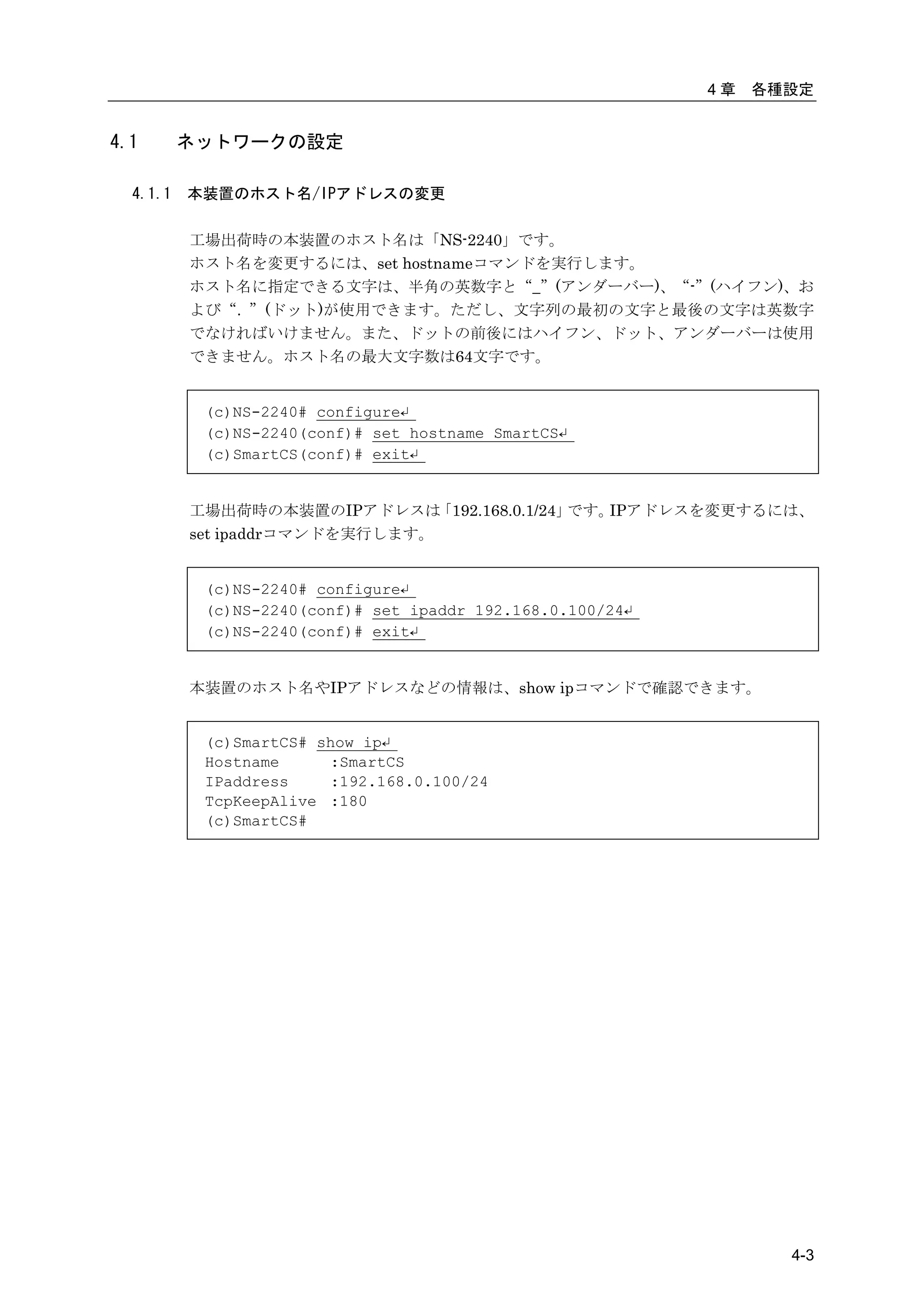4章   各種設定


4.1       ネットワークの設定

  4.1.1   本装置のホスト名/IPアドレスの変更

          工場出荷時の本装置のホスト名は「NS-2240」です。
          ホスト名を変更するには、set hostnameコマンドを実行します。
          ホスト名に指定できる文字は、半角の英数字と“_”(アンダーバー)、“-”(ハイフン)、お
          よび“. ”(ドット)が使用できます。ただし、文字列の最初の文字と最後の文字は英数字
          でなければいけません。また、ドットの前後にはハイフン、ドット、アンダーバーは使用
          できません。ホスト名の最大文字数は64文字です。


           (c)NS-2240# configure↵
           (c)NS-2240(conf)# set hostname SmartCS↵
           (c)SmartCS(conf)# exit↵


          工場出荷時の本装置のIPアドレスは     「192.168.0.1/24」です。IPアドレスを変更するには、
          set ipaddrコマンドを実行します。


           (c)NS-2240# configure↵
           (c)NS-2240(conf)# set ipaddr 192.168.0.100/24↵
           (c)NS-2240(conf)# exit↵


          本装置のホスト名やIPアドレスなどの情報は、show ipコマンドで確認できます。


           (c)SmartCS# show ip↵
           Hostname     :SmartCS
           IPaddress    :192.168.0.100/24
           TcpKeepAlive :180
           (c)SmartCS#




                                                                   4-3
 