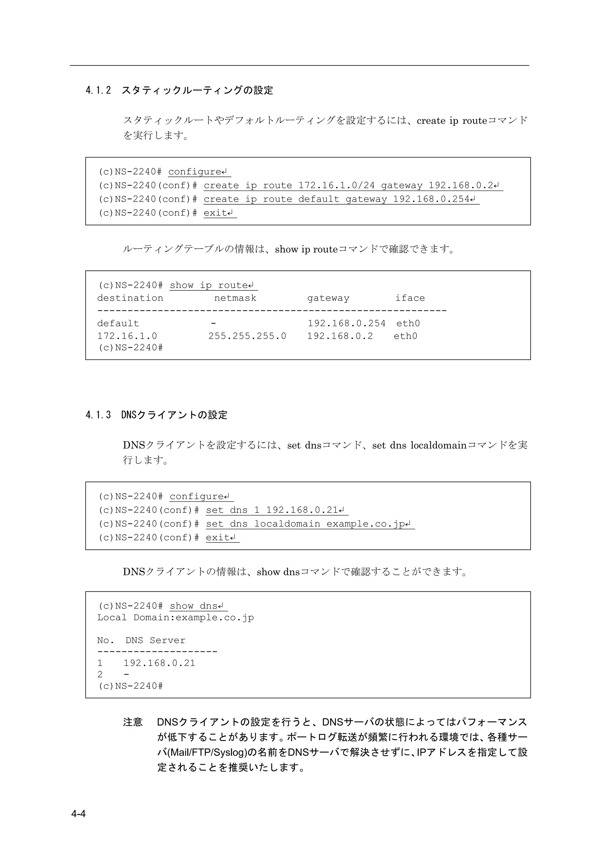 4.1.2   スタティックルーティングの設定

          スタティックルートやデフォルトルーティングを設定するには、create ip routeコマンド
          を実行します。


      (c)NS-2240# configure↵
      (c)NS-2240(conf)# create ip route 172.16.1.0/24 gateway 192.168.0.2↵
      (c)NS-2240(conf)# create ip route default gateway 192.168.0.254↵
      (c)NS-2240(conf)# exit↵


          ルーティングテーブルの情報は、show ip routeコマンドで確認できます。


      (c)NS-2240# show ip route↵
      destination         netmask        gateway       iface
      ----------------------------------------------------------
      default            -               192.168.0.254 eth0
      172.16.1.0        255.255.255.0    192.168.0.2   eth0
      (c)NS-2240#




  4.1.3   DNSクライアントの設定

          DNSクライアントを設定するには、set dnsコマンド、set dns localdomainコマンドを実
          行します。


      (c)NS-2240# configure↵
      (c)NS-2240(conf)# set dns 1 192.168.0.21↵
      (c)NS-2240(conf)# set dns localdomain example.co.jp↵
      (c)NS-2240(conf)# exit↵


          DNSクライアントの情報は、show dnsコマンドで確認することができます。


      (c)NS-2240# show dns↵
      Local Domain:example.co.jp

      No. DNS Server
      --------------------
      1   192.168.0.21
      2   -
      (c)NS-2240#


          注意    DNSクライアントの設定を行うと、DNSサーバの状態によってはパフォーマンス
                が低下することがあります。         ポートログ転送が頻繁に行われる環境では、  各種サー
                バ(Mail/FTP/Syslog)の名前をDNSサーバで解決させずに、IPアドレスを指定して設
                定されることを推奨いたします。



4-4
 