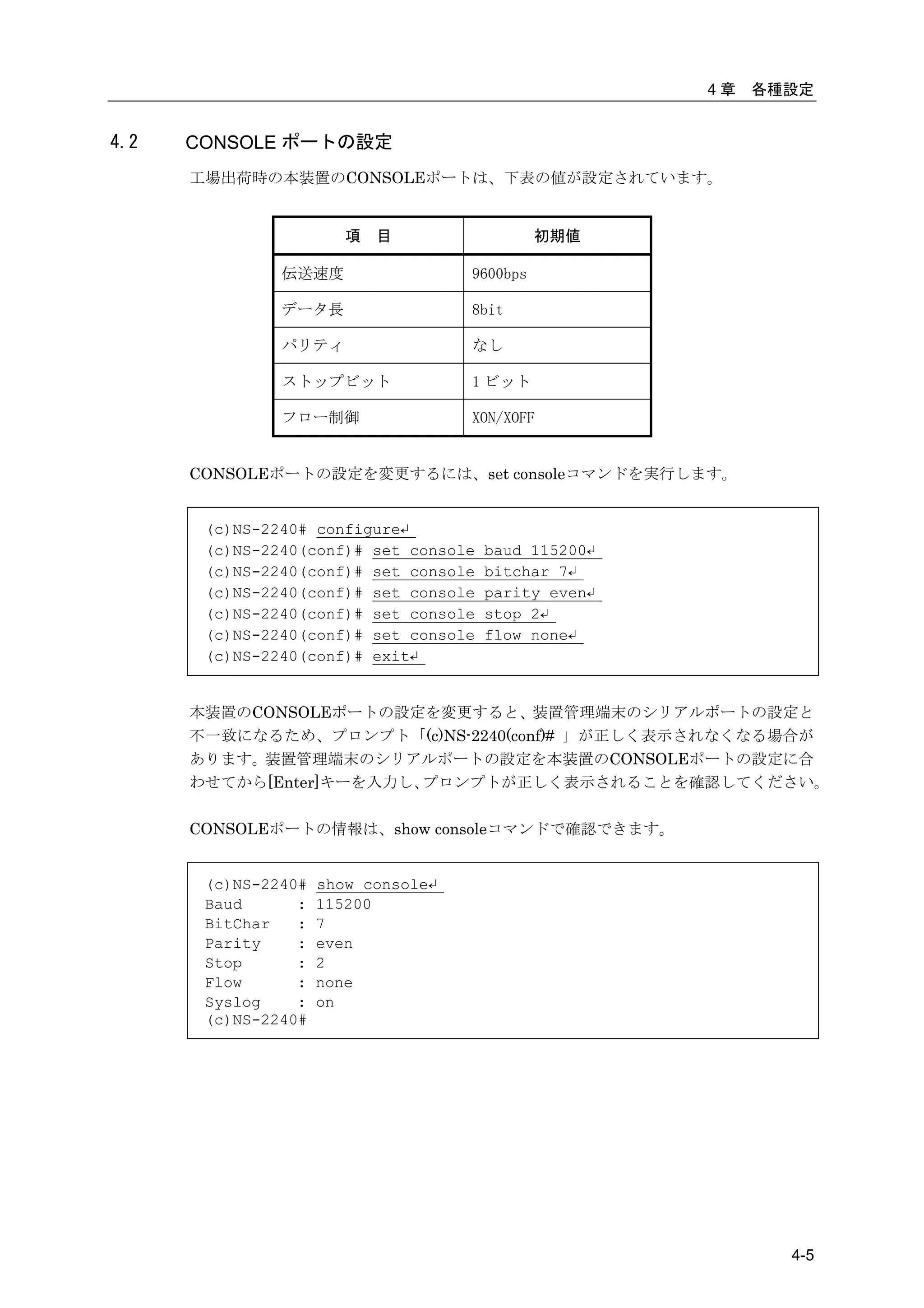 4章   各種設定


4.2   CONSOLE ポートの設定
      工場出荷時の本装置のCONSOLEポートは、下表の値が設定されています。


                        項   目                  初期値

               伝送速度                  9600bps

               データ長                  8bit

               パリティ                  なし

               ストップビット               1 ビット

               フロー制御                 XON/XOFF


      CONSOLEポートの設定を変更するには、set consoleコマンドを実行します。


       (c)NS-2240# configure↵
       (c)NS-2240(conf)# set console   baud 115200↵
       (c)NS-2240(conf)# set console   bitchar 7↵
       (c)NS-2240(conf)# set console   parity even↵
       (c)NS-2240(conf)# set console   stop 2↵
       (c)NS-2240(conf)# set console   flow none↵
       (c)NS-2240(conf)# exit↵


      本装置のCONSOLEポートの設定を変更すると、装置管理端末のシリアルポートの設定と
      不一致になるため、プロンプト「(c)NS-2240(conf)# 」が正しく表示されなくなる場合が
      あります。装置管理端末のシリアルポートの設定を本装置のCONSOLEポートの設定に合
      わせてから[Enter]キーを入力し、プロンプトが正しく表示されることを確認してください。

      CONSOLEポートの情報は、show consoleコマンドで確認できます。


       (c)NS-2240#   show console↵
       Baud      :   115200
       BitChar   :   7
       Parity    :   even
       Stop      :   2
       Flow      :   none
       Syslog    :   on
       (c)NS-2240#




                                                             4-5
 