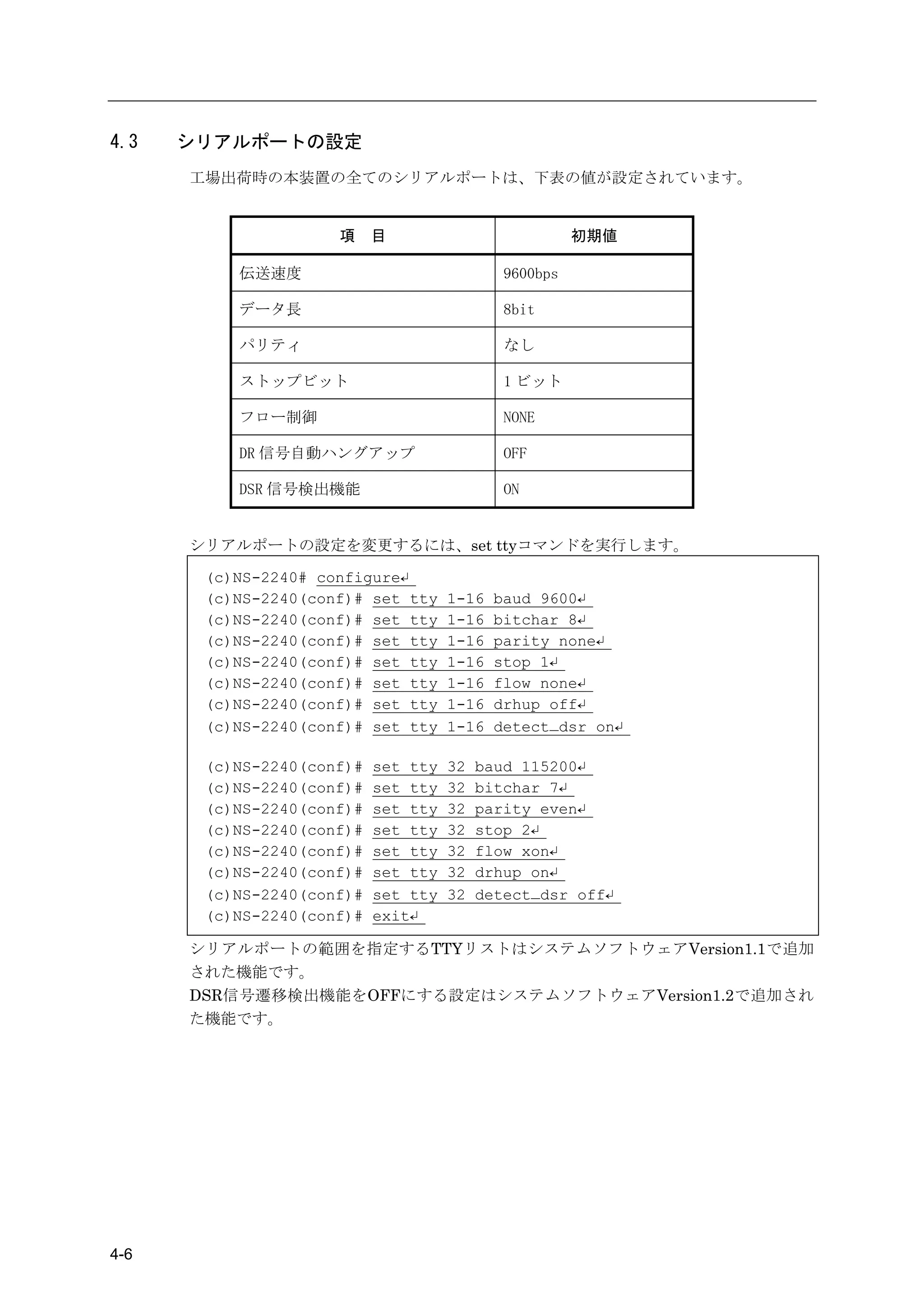 4.3   シリアルポートの設定
      工場出荷時の本装置の全てのシリアルポートは、下表の値が設定されています。


                     項     目                           初期値

          伝送速度                               9600bps

          データ長                               8bit

          パリティ                               なし

          ストップビット                            1 ビット

          フロー制御                              NONE

          DR 信号自動ハングアップ                      OFF

          DSR 信号検出機能                         ON


      シリアルポートの設定を変更するには、set ttyコマンドを実行します。

       (c)NS-2240# configure↵
       (c)NS-2240(conf)# set tty     1-16   baud 9600↵
       (c)NS-2240(conf)# set tty     1-16   bitchar 8↵
       (c)NS-2240(conf)# set tty     1-16   parity none↵
       (c)NS-2240(conf)# set tty     1-16   stop 1↵
       (c)NS-2240(conf)# set tty     1-16   flow none↵
       (c)NS-2240(conf)# set tty     1-16   drhup off↵
       (c)NS-2240(conf)# set tty     1-16   detect_dsr on↵

       (c)NS-2240(conf)#   set tty   32   baud 115200↵
       (c)NS-2240(conf)#   set tty   32   bitchar 7↵
       (c)NS-2240(conf)#   set tty   32   parity even↵
       (c)NS-2240(conf)#   set tty   32   stop 2↵
       (c)NS-2240(conf)#   set tty   32   flow xon↵
       (c)NS-2240(conf)#   set tty   32   drhup on↵
       (c)NS-2240(conf)#   set tty   32   detect_dsr off↵
       (c)NS-2240(conf)#   exit↵

      シリアルポートの範囲を指定するTTYリストはシステムソフトウェアVersion1.1で追加
      された機能です。
      DSR信号遷移検出機能をOFFにする設定はシステムソフトウェアVersion1.2で追加され
      た機能です。




4-6
 