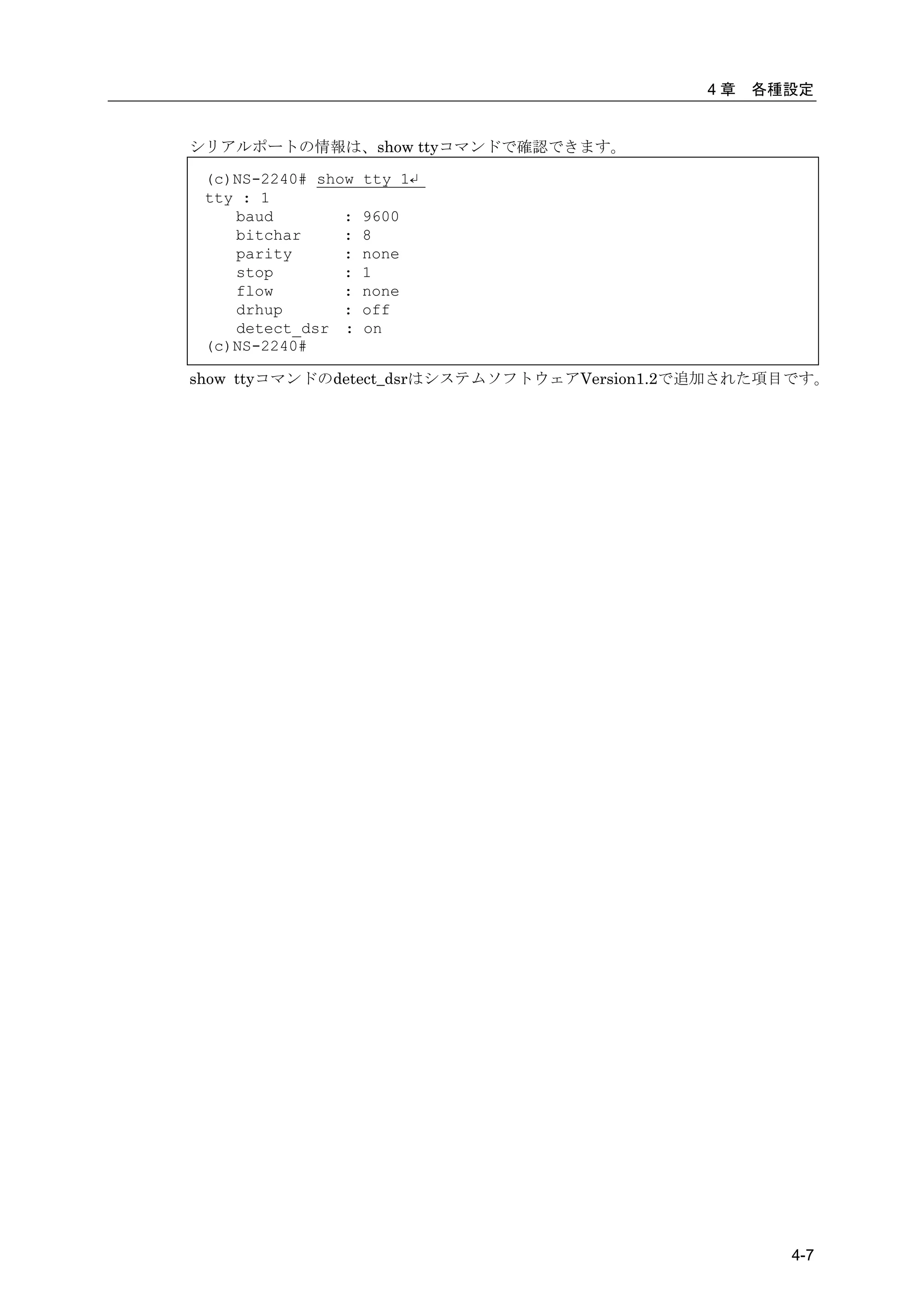 4章   各種設定


シリアルポートの情報は、show ttyコマンドで確認できます。

 (c)NS-2240# show   tty 1↵
 tty : 1
    baud        :   9600
    bitchar     :   8
    parity      :   none
    stop        :   1
    flow        :   none
    drhup       :   off
    detect_dsr :    on
 (c)NS-2240#

show ttyコマンドのdetect_dsrはシステムソフトウェアVersion1.2で追加された項目です。




                                                   4-7
 