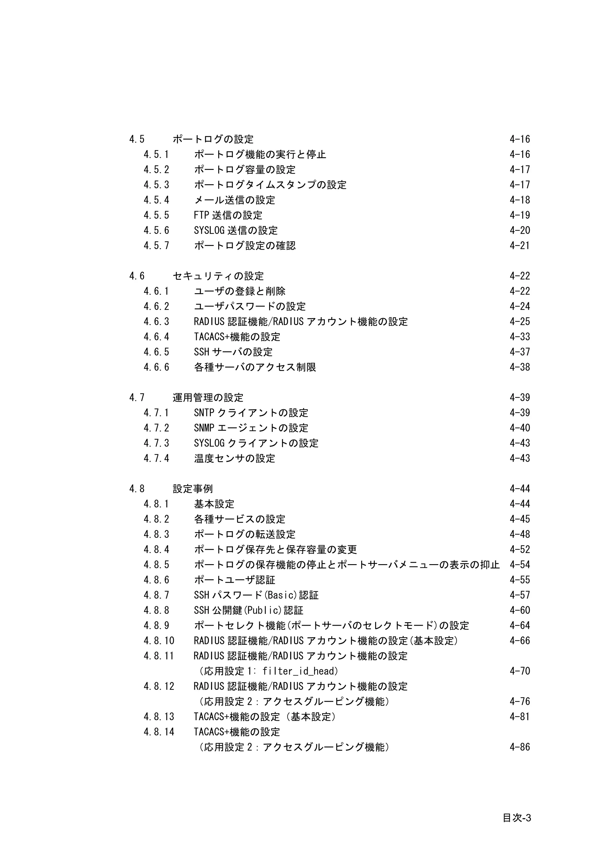 4.5      ポートログの設定                                 4-16
   4.5.1   ポートログ機能の実行と停止                          4-16
   4.5.2   ポートログ容量の設定                             4-17
   4.5.3   ポートログタイムスタンプの設定                        4-17
   4.5.4   メール送信の設定                               4-18
   4.5.5   FTP 送信の設定                              4-19
   4.5.6   SYSLOG 送信の設定                           4-20
   4.5.7   ポートログ設定の確認                             4-21

4.6      セキュリティの設定                                4-22
   4.6.1   ユーザの登録と削除                              4-22
   4.6.2   ユーザパスワードの設定                            4-24
   4.6.3   RADIUS 認証機能/RADIUS アカウント機能の設定          4-25
   4.6.4   TACACS+機能の設定                           4-33
   4.6.5   SSH サーバの設定                             4-37
   4.6.6   各種サーバのアクセス制限                           4-38

4.7      運用管理の設定                                  4-39
   4.7.1   SNTP クライアントの設定                         4-39
   4.7.2   SNMP エージェントの設定                         4-40
   4.7.3   SYSLOG クライアントの設定                       4-43
   4.7.4   温度センサの設定                               4-43

4.8      設定事例                                     4-44
   4.8.1   基本設定                                   4-44
   4.8.2   各種サービスの設定                              4-45
   4.8.3   ポートログの転送設定                             4-48
   4.8.4   ポートログ保存先と保存容量の変更                       4-52
   4.8.5   ポートログの保存機能の停止とポートサーバメニューの表示の抑止         4-54
   4.8.6   ポートユーザ認証                               4-55
   4.8.7   SSH パスワード(Basic)認証                     4-57
   4.8.8   SSH 公開鍵(Public)認証                      4-60
   4.8.9   ポートセレクト機能(ポートサーバのセレクトモード)の設定           4-64
   4.8.10  RADIUS 認証機能/RADIUS アカウント機能の設定(基本設定)    4-66
   4.8.11  RADIUS 認証機能/RADIUS アカウント機能の設定
           （応用設定 1: filter_id_head）               4-70
   4.8.12  RADIUS 認証機能/RADIUS アカウント機能の設定
           （応用設定 2：アクセスグルーピング機能）                  4-76
   4.8.13  TACACS+機能の設定（基本設定）                     4-81
   4.8.14  TACACS+機能の設定
           （応用設定 2：アクセスグルーピング機能）                  4-86




                                                 目次-3
 