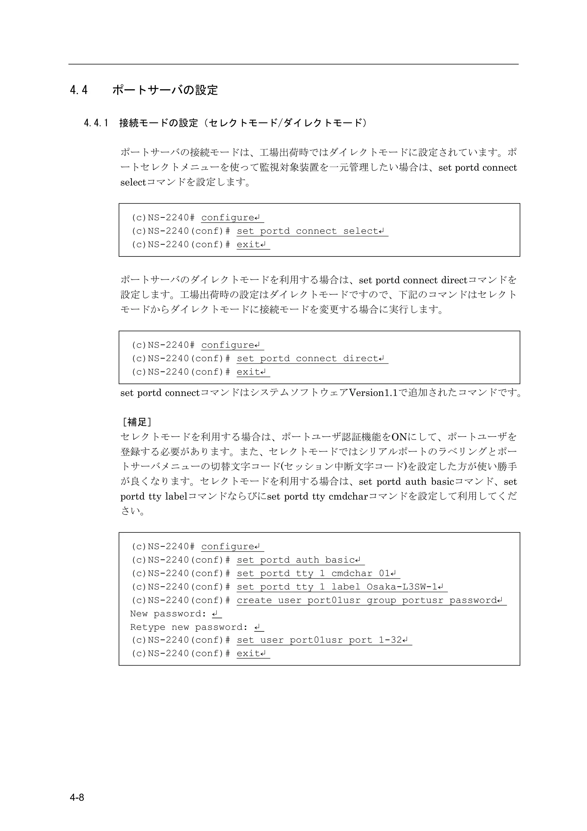 4.4       ポートサーバの設定

  4.4.1   接続モードの設定（セレクトモード/ダイレクトモード）

          ポートサーバの接続モードは、工場出荷時ではダイレクトモードに設定されています。ポ
          ートセレクトメニューを使って監視対象装置を一元管理したい場合は、set portd connect
          selectコマンドを設定します。


           (c)NS-2240# configure↵
           (c)NS-2240(conf)# set portd connect select↵
           (c)NS-2240(conf)# exit↵


          ポートサーバのダイレクトモードを利用する場合は、set portd connect directコマンドを
          設定します。工場出荷時の設定はダイレクトモードですので、下記のコマンドはセレクト
          モードからダイレクトモードに接続モードを変更する場合に実行します。


           (c)NS-2240# configure↵
           (c)NS-2240(conf)# set portd connect direct↵
           (c)NS-2240(conf)# exit↵

          set portd connectコマンドはシステムソフトウェアVersion1.1で追加されたコマンドです。

          ［補足］
          セレクトモードを利用する場合は、ポートユーザ認証機能をONにして、ポートユーザを
          登録する必要があります。また、セレクトモードではシリアルポートのラベリングとポー
          トサーバメニューの切替文字コード(セッション中断文字コード)を設定した方が使い勝手
          が良くなります。セレクトモードを利用する場合は、set portd auth basicコマンド、set
          portd tty labelコマンドならびにset portd tty cmdcharコマンドを設定して利用してくだ
          さい。


           (c)NS-2240# configure↵
           (c)NS-2240(conf)# set portd auth basic↵
           (c)NS-2240(conf)# set portd tty 1 cmdchar 01↵
           (c)NS-2240(conf)# set portd tty 1 label Osaka-L3SW-1↵
           (c)NS-2240(conf)# create user port01usr group portusr password↵
           New password: ↵
           Retype new password: ↵
           (c)NS-2240(conf)# set user port01usr port 1-32↵
           (c)NS-2240(conf)# exit↵




4-8
 
