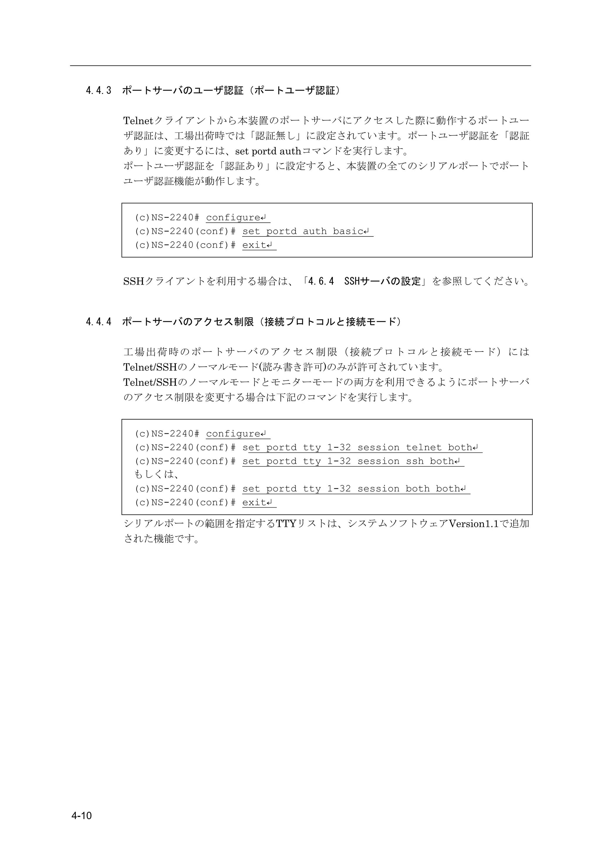 4.4.3   ポートサーバのユーザ認証（ポートユーザ認証）

          Telnetクライアントから本装置のポートサーバにアクセスした際に動作するポートユー
          ザ認証は、工場出荷時では「認証無し」に設定されています。ポートユーザ認証を「認証
          あり」に変更するには、set portd authコマンドを実行します。
          ポートユーザ認証を「認証あり」に設定すると、本装置の全てのシリアルポートでポート
          ユーザ認証機能が動作します。


           (c)NS-2240# configure↵
           (c)NS-2240(conf)# set portd auth basic↵
           (c)NS-2240(conf)# exit↵


          SSHクライアントを利用する場合は、「4.6.4           SSHサーバの設定」を参照してください。



  4.4.4   ポートサーバのアクセス制限（接続プロトコルと接続モード）

          工場出荷時のポートサーバのアクセス制限（接続プロトコルと接続モード）には
          Telnet/SSHのノーマルモード(読み書き許可)のみが許可されています。
          Telnet/SSHのノーマルモードとモニターモードの両方を利用できるようにポートサーバ
          のアクセス制限を変更する場合は下記のコマンドを実行します。


           (c)NS-2240# configure↵
           (c)NS-2240(conf)# set portd tty 1-32 session telnet both↵
           (c)NS-2240(conf)# set portd tty 1-32 session ssh both↵
           もしくは、
           (c)NS-2240(conf)# set portd tty 1-32 session both both↵
           (c)NS-2240(conf)# exit↵

          シリアルポートの範囲を指定するTTYリストは、システムソフトウェアVersion1.1で追加
          された機能です。




4-10
 