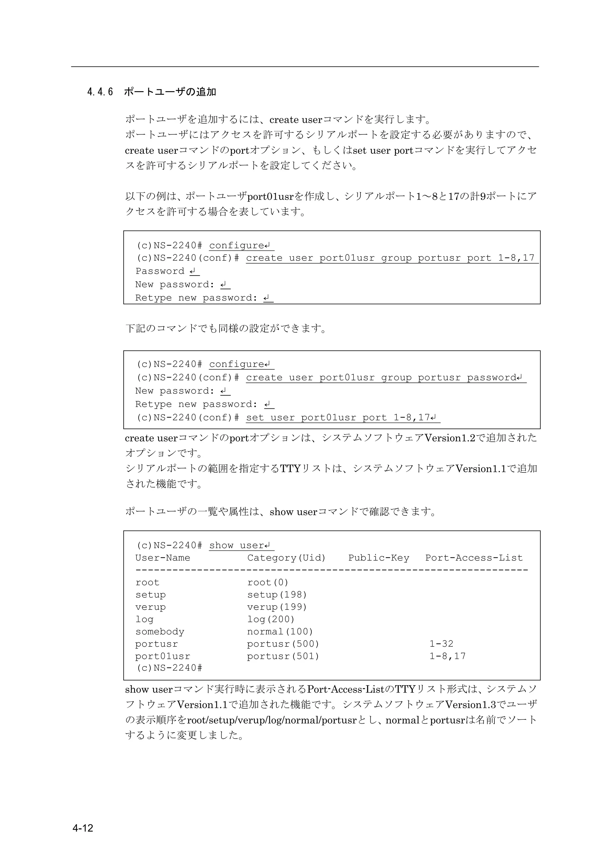 4.4.6   ポートユーザの追加

          ポートユーザを追加するには、create userコマンドを実行します。
          ポートユーザにはアクセスを許可するシリアルポートを設定する必要がありますので、
          create userコマンドのportオプション、もしくはset user portコマンドを実行してアクセ
          スを許可するシリアルポートを設定してください。

          以下の例は、ポートユーザport01usrを作成し、シリアルポート1～8と17の計9ポートにア
          クセスを許可する場合を表しています。


           (c)NS-2240# configure↵
           (c)NS-2240(conf)# create user port01usr group portusr port 1-8,17
           Password ↵
           New password: ↵
           Retype new password: ↵


          下記のコマンドでも同様の設定ができます。


           (c)NS-2240# configure↵
           (c)NS-2240(conf)# create user port01usr group portusr password↵
           New password: ↵
           Retype new password: ↵
           (c)NS-2240(conf)# set user port01usr port 1-8,17↵

          create userコマンドのportオプションは、システムソフトウェアVersion1.2で追加された
          オプションです。
          シリアルポートの範囲を指定するTTYリストは、システムソフトウェアVersion1.1で追加
          された機能です。

          ポートユーザの一覧や属性は、show userコマンドで確認できます。


           (c)NS-2240# show user↵
           User-Name         Category(Uid)    Public-Key  Port-Access-List
           ----------------------------------------------------------------
           root              root(0)
           setup             setup(198)
           verup             verup(199)
           log               log(200)
           somebody          normal(100)
           portusr           portusr(500)                  1-32
           port01usr         portusr(501)                  1-8,17
           (c)NS-2240#

          show userコマンド実行時に表示されるPort-Access-ListのTTYリスト形式は、           システムソ
          フトウェアVersion1.1で追加された機能です。システムソフトウェアVersion1.3でユーザ
          の表示順序をroot/setup/verup/log/normal/portusrとし、normalとportusrは名前でソート
          するように変更しました。




4-12
 